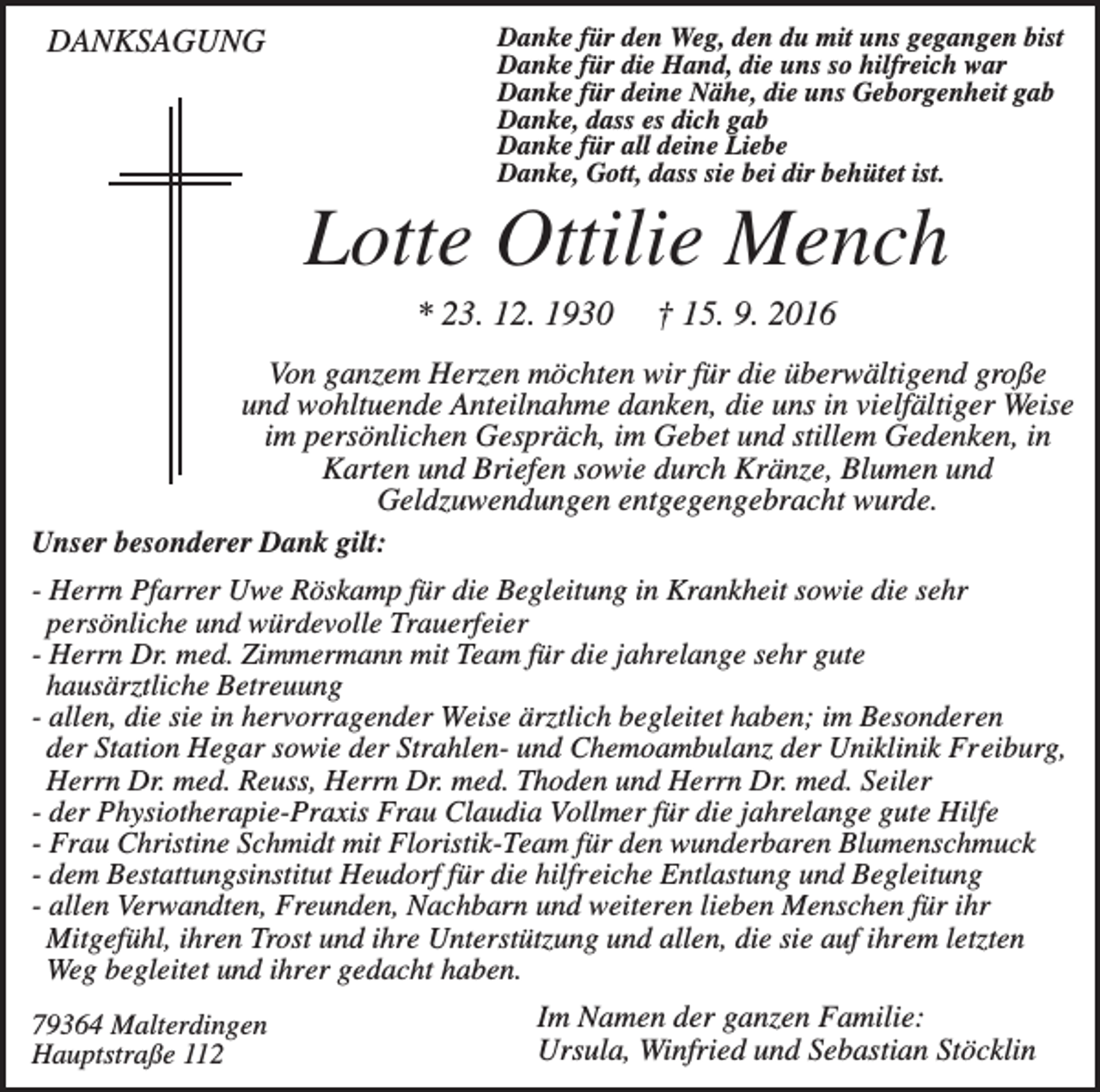 <p>DANKSAGUNG</p><p>Danke für den Weg, den du mit uns gegangen bist<br />Danke für die Hand, die uns so hilfreich war<br />Danke für deine Nähe, die uns Geborgenheit gab<br />Danke, dass es dich gab<br />Danke für all deine Liebe<br />Danke, Gott, dass sie bei dir behütet ist.</p><p>Lotte Ottilie Mench<br />* 23. 12. 1930</p><p>† 15. 9. 2016</p><p>Von ganzem Herzen möchten wir für die überwältigend große<br />und wohltuende Anteilnahme danken, die uns in vielfältiger Weise<br />im persönlichen Gespräch, im Gebet und stillem Gedenken, in<br />Karten und Briefen sowie durch Kränze, Blumen und<br />Geldzuwendungen entgegengebracht wurde.<br />Unser besonderer Dank gilt:<br />- Herrn Pfarrer Uwe Röskamp für die Begleitung in Krankheit sowie die sehr<br />persönliche und würdevolle Trauerfeier<br />- Herrn Dr. med. Zimmermann mit Team für die jahrelange sehr gute<br />hausärztliche Betreuung<br />- allen, die sie in hervorragender Weise ärztlich begleitet haben; im Besonderen<br />der Station Hegar sowie der Strahlen- und Chemoambulanz der Uniklinik Freiburg,<br />Herrn Dr. med. Reuss, Herrn Dr. med. Thoden und Herrn Dr. med. Seiler<br />- der Physiotherapie-Praxis Frau Claudia Vollmer für die jahrelange gute Hilfe<br />- Frau Christine Schmidt mit Floristik-Team für den wunderbaren Blumenschmuck<br />- dem Bestattungsinstitut Heudorf für die hilfreiche Entlastung und Begleitung<br />- allen Verwandten, Freunden, Nachbarn und weiteren lieben Menschen für ihr<br />Mitgefühl, ihren Trost und ihre Unterstützung und allen, die sie auf ihrem letzten<br />Weg begleitet und ihrer gedacht haben.<br />79364 Malterdingen<br />Hauptstraße 112</p><p>Im Namen der ganzen Familie:<br />Ursula, Winfried und Sebastian Stöcklin</p>