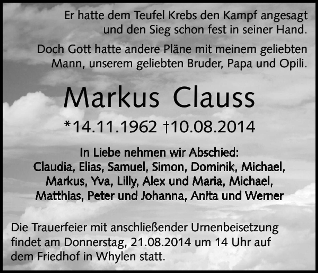 <p>Er hatte dem Teufel Krebs den Kampf angesagt<br />und den Sieg schon fest in seiner Hand.<br />Doch Gott hatte andere Pläne mit meinem geliebten<br />Mann, unserem geliebten Bruder, Papa und Opili.</p><p>Markus Clauss<br />*14.11.1962 10.08.2014<br />In Liebe nehmen wir Abschied:<br />Claudia, Elias, Samuel, Simon, Dominik, Michael,<br />Markus, Yva, Lilly, Alex und Maria, Michael,<br />Matthias, Peter und Johanna, Anita und Werner<br />Die Trauerfeier mit anschließender Urnenbeisetzung<br />findet am Donnerstag, 21.08.2014 um 14 Uhr auf<br />dem Friedhof in Whylen statt.</p>