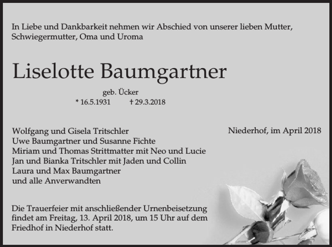 <p>In Liebe und Dankbarkeit nehmen wir Abschied von unserer lieben Mutter,<br />Schwiegermutter, Oma und Uroma</p><p>Liselotte Baumgartner<br />geb. Ücker<br />* 16.5.1931<br />† 29.3.2018</p><p>Wolfgang und Gisela Tritschler<br />Uwe Baumgartner und Susanne Fichte<br />Miriam und Thomas Strittmatter mit Neo und Lucie<br />Jan und Bianka Tritschler mit Jaden und Collin<br />Laura und Max Baumgartner<br />und alle Anverwandten<br />Die Trauerfeier mit anschließender Urnenbeisetzung<br />findet am Freitag, 13. April 2018, um 15 Uhr auf dem<br />Friedhof in Niederhof statt.</p><p>Niederhof, im April 2018</p>