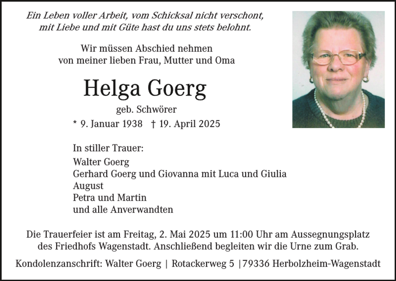 <p>Ein Leben voller Arbeit, vom Schicksal nicht verschont,<br />mit Liebe und mit Güte hast du uns stets belohnt.<br />Wir müssen Abschied nehmen<br />von meiner lieben Frau, Mutter und Oma</p><p>geb. Schwörer<br />* 9. Januar 1938 † 19. April 2025<br />In stiller Trauer:<br />Walter Goerg<br />Gerhard Goerg und Giovanna mit Luca und Giulia<br />August<br />Petra und Martin<br />und alle Anverwandten<br />Die Trauerfeier ist am Freitag, 2. Mai 2025 um 11:00 Uhr am Aussegnungsplatz<br />des Friedhofs Wagenstadt. Anschließend begleiten wir die Urne zum Grab.<br />Kondolenzanschrift: Walter Goerg | Rotackerweg 5 |79336 Herbolzheim-Wagenstadt</p>