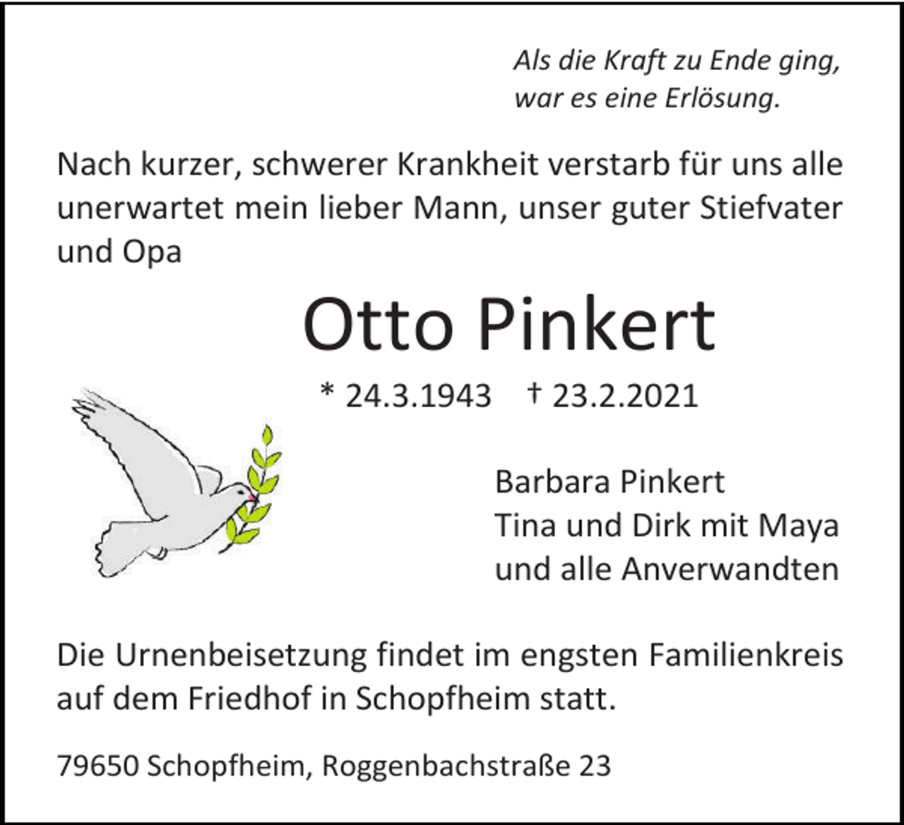 <p>Als die Kraft zu Ende ging,<br />war es eine Erlösung.</p><p>Nach kurzer, schwerer Krankheit verstarb für uns alle<br />unerwartet mein lieber Mann, unser guter Stiefvater<br />und Opa</p><p>Otto Pinkert<br />* 24.3.1943 † 23.2.2021<br />Barbara Pinkert<br />Tina und Dirk mit Maya<br />und alle Anverwandten<br />Die Urnenbeisetzung findet im engsten Familienkreis<br />auf dem Friedhof in Schopfheim statt.<br />79650 Schopfheim, Roggenbachstraße 23</p>