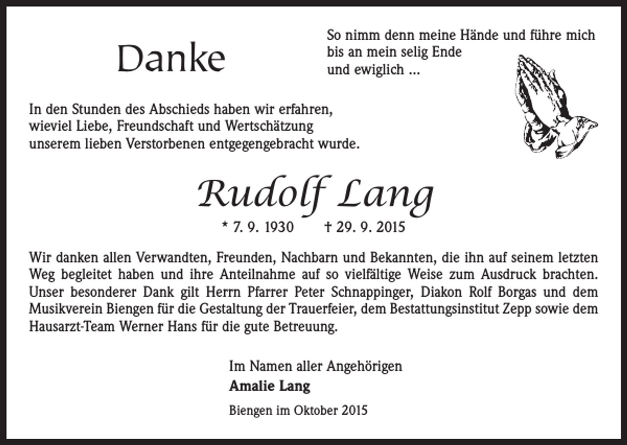 <p>Danke</p><p>So nimm denn meine Hände und führe mich<br />bis an mein selig Ende<br />und ewiglich …</p><p>In den Stunden des Abschieds haben wir erfahren,<br />wieviel Liebe, Freundschaft und Wertschätzung<br />unserem lieben Verstorbenen entgegengebracht wurde.</p><p>Rudolf Lang<br />* 7. 9. 1930 † 29. 9. 2015<br />Wir danken allen Verwandten, Freunden, Nachbarn und Bekannten, die ihn auf seinem letzten<br />Weg begleitet haben und ihre Anteilnahme auf so vielfältige Weise zum Ausdruck brachten.<br />Unser besonderer Dank gilt Herrn Pfarrer Peter Schnappinger, Diakon Rolf Borgas und dem<br />Musikverein Biengen für die Gestaltung der Trauerfeier, dem Bestattungsinstitut Zepp sowie dem<br />Hausarzt-Team Werner Hans für die gute Betreuung.<br />Im Namen aller Angehörigen<br />Amalie Lang<br />Biengen im Oktober 2015</p>