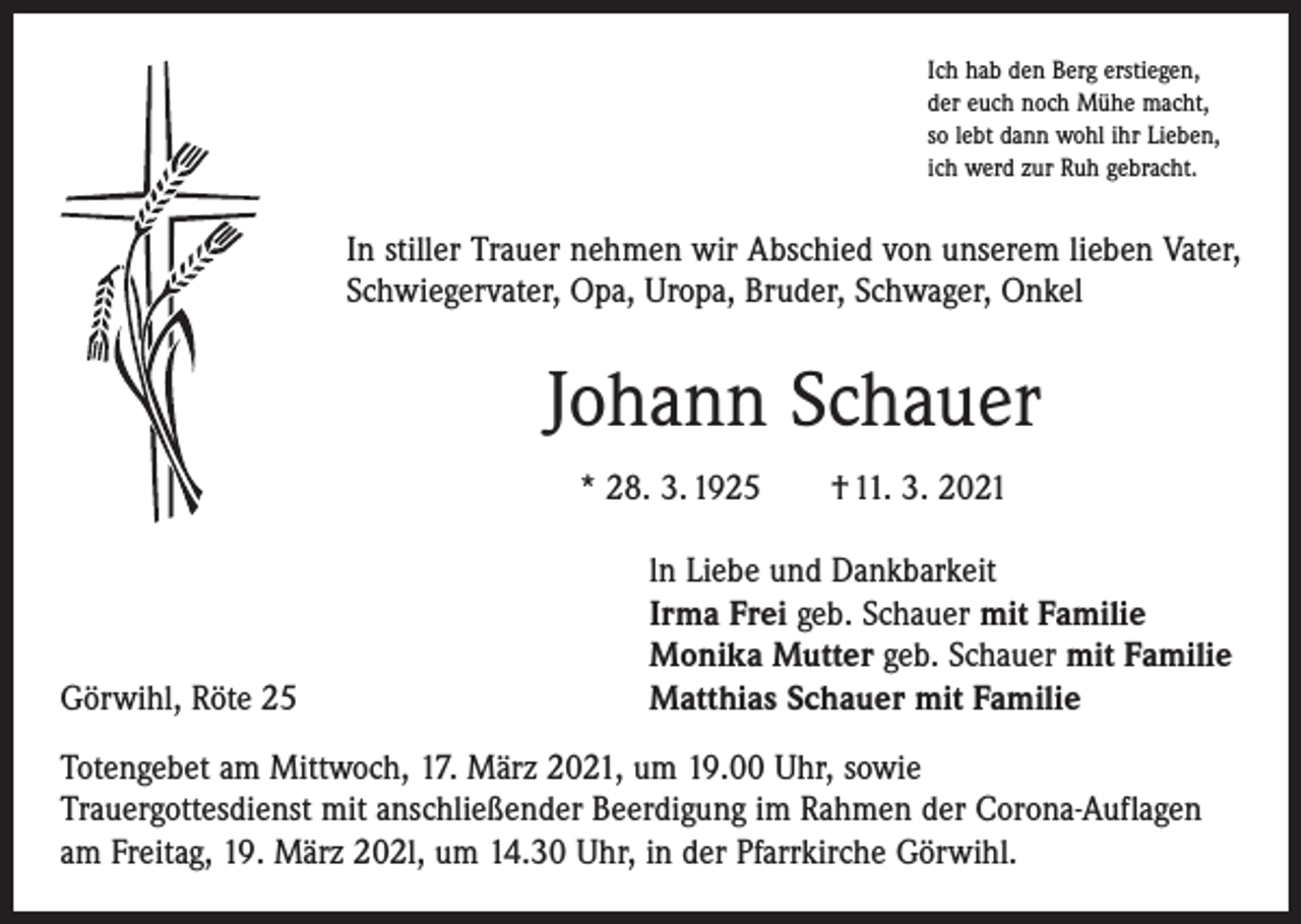 <p>Ich hab den Berg erstiegen,<br />der euch noch Mühe macht,<br />so lebt dann wohl ihr Lieben,<br />ich werd zur Ruh gebracht.</p><p>In stiller Trauer nehmen wir Abschied von unserem lieben Vater,<br />­Schwiegervater, Opa, Uropa, Bruder, Schwager, Onkel</p><p>Johann Schauer<br />* 28. 3. 1925 † 11. 3. 2021</p><p>Görwihl, Röte 25</p><p>ln Liebe und Dankbarkeit<br />Irma Frei geb. Schauer mit Familie<br />Monika Mutter geb. Schauer mit Familie<br />Matthias Schauer mit Familie</p><p>Totengebet am Mittwoch, 17. März 2021, um 19.00 Uhr, sowie<br />Trauergottesdienst mit anschließender Beerdigung im Rahmen der Corona-Auflagen<br />am Freitag, 19. März 202l, um 14.30 Uhr, in der Pfarrkirche Görwihl.</p>