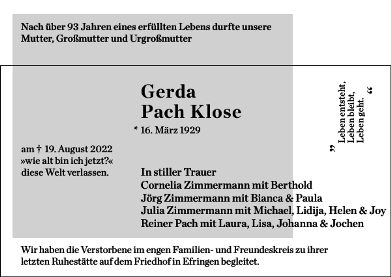 <p>Nach über 93 Jahren eines erfüllten Lebens durfte unsere<br />Mutter, Großmutter und Urgroßmutter</p><p>“</p><p>Leben entsteht,<br />Leben bleibt,<br />Leben geht.</p><p>Gerda<br />Pach Klose</p><p>am † 19. August 2022<br />»wie alt bin ich jetzt?«<br />diese Welt verlassen.</p><p>„</p><p>* 16. März 1929</p><p>In stiller Trauer<br />Cornelia Zimmermann mit Berthold<br />Jörg Zimmermann mit Bianca &amp; Paula<br />Julia Zimmermann mit Michael, Lidija, Helen &amp; Joy<br />Reiner Pach mit Laura, Lisa, Johanna &amp; Jochen</p><p>Wir haben die Verstorbene im engen Familien- und Freundeskreis zu ihrer<br />letzten Ruhestätte auf dem Friedhof in Efringen begleitet.</p>