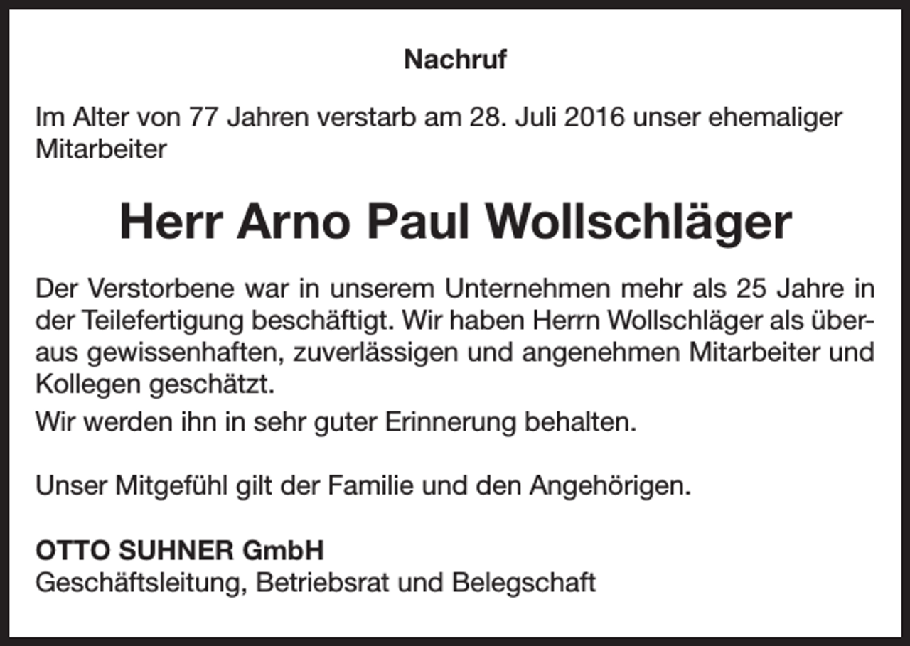 <p>Nachruf<br />Im Alter von 77 Jahren verstarb am 28. Juli 2016 unser ehemaliger<br />Mitarbeiter</p><p>Herr Arno Paul Wollschläger<br />Der Verstorbene war in unserem Unternehmen mehr als 25 Jahre in<br />der Teilefertigung beschäftigt. Wir haben Herrn Wollschläger als überaus gewissenhaften, zuverlässigen und angenehmen Mitarbeiter und<br />Kollegen geschätzt.<br />Wir werden ihn in sehr guter Erinnerung behalten.<br />Unser Mitgefühl gilt der Familie und den Angehörigen.<br />OTTO SUHNER GmbH<br />Geschäftsleitung, Betriebsrat und Belegschaft</p>