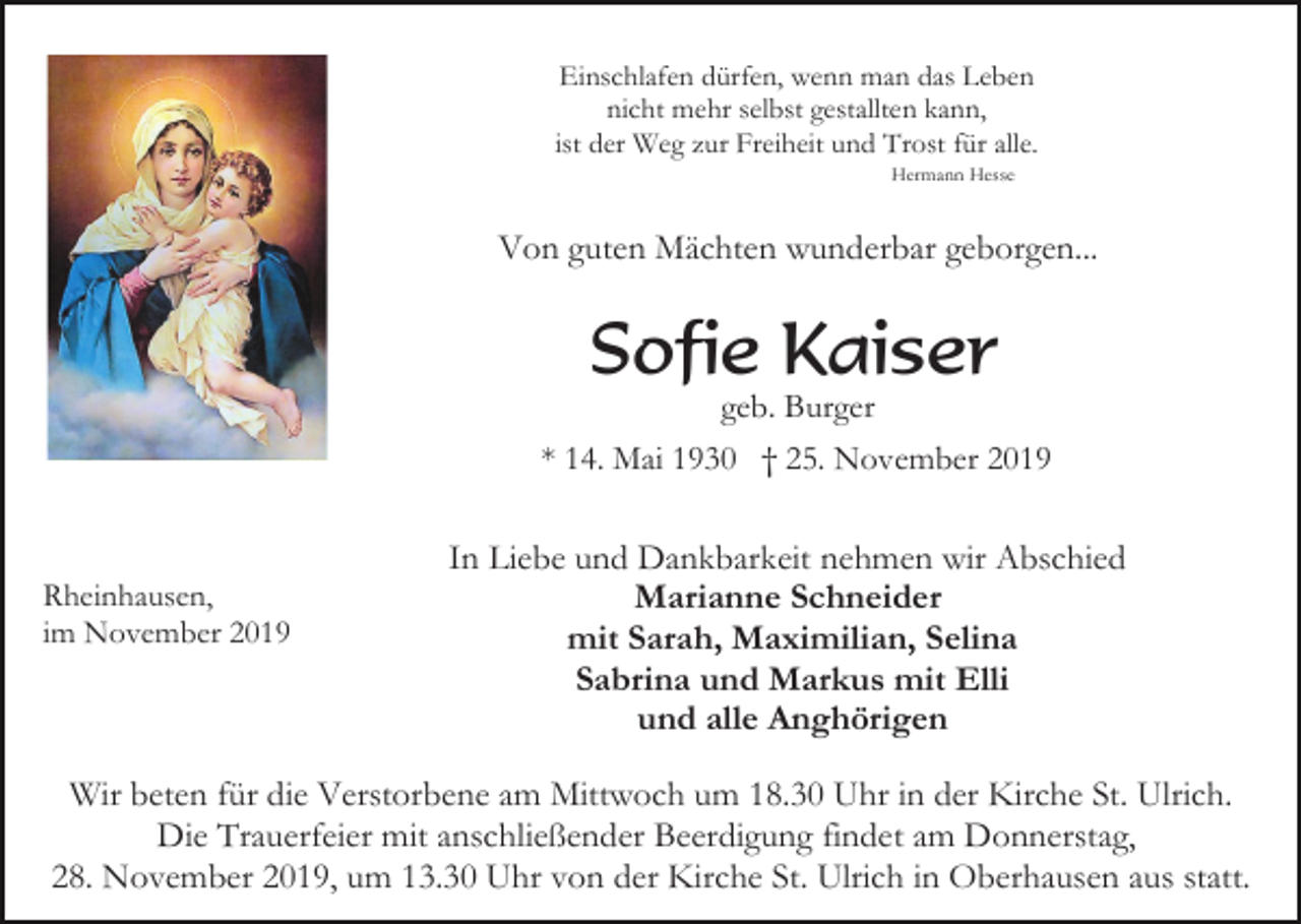 <p>Einschlafen dürfen, wenn man das Leben<br />nicht mehr selbst gestallten kann,<br />ist der Weg zur Freiheit und Trost für alle.<br />Hermann Hesse</p><p>Von guten Mächten wunderbar geborgen...</p><p>Sofie Kaiser<br />geb. Burger<br />* 14. Mai 1930 † 25. November 2019</p><p>Rheinhausen,<br />im November 2019</p><p>In Liebe und Dankbarkeit nehmen wir Abschied<br />Marianne Schneider<br />mit Sarah, Maximilian, Selina<br />Sabrina und Markus mit Elli<br />und alle Anghörigen</p><p>Wir beten für die Verstorbene am Mittwoch um 18.30 Uhr in der Kirche St. Ulrich.<br />Die Trauerfeier mit anschließender Beerdigung findet am Donnerstag,<br />28. November 2019, um 13.30 Uhr von der Kirche St. Ulrich in Oberhausen aus statt.</p>