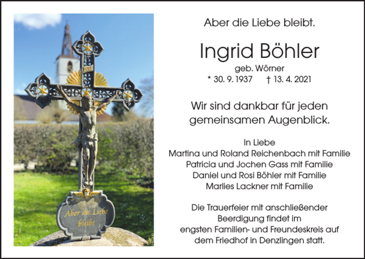 <p>Aber die Liebe bleibt.</p><p>Ingrid Böhler<br />geb. Wörner<br />* 30. 9. 1937<br />† 13. 4. 2021</p><p>Wir sind dankbar für jeden<br />gemeinsamen Augenblick.<br />In Liebe<br />Martina und Roland Reichenbach mit Familie<br />Patricia und Jochen Gass mit Familie<br />Daniel und Rosi Böhler mit Familie<br />Marlies Lackner mit Familie<br />Die Trauerfeier mit anschließender<br />Beerdigung findet im<br />engsten Familien- und Freundeskreis auf<br />dem Friedhof in Denzlingen statt.</p>