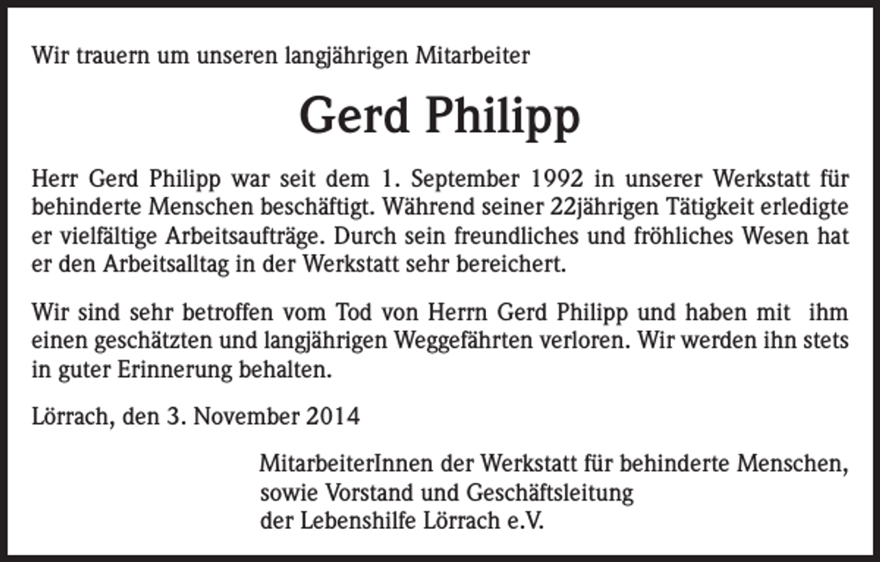 <p>Wir trauern um unseren langjährigen Mitarbeiter</p><p>Gerd Philipp<br />Herr Gerd Philipp war seit dem 1. September 1992 in unserer Werkstatt für<br />behinderte Menschen beschäftigt. Während seiner 22jährigen Tätigkeit erledigte<br />er vielfältige Arbeitsaufträge. Durch sein freundliches und fröhliches Wesen hat<br />er den Arbeitsalltag in der Werkstatt sehr bereichert.<br />Wir sind sehr betroffen vom Tod von Herrn Gerd Philipp und haben mit ihm<br />einen geschätzten und langjährigen Weggefährten verloren. Wir werden ihn stets<br />in guter Erinnerung behalten.<br />Lörrach, den 3. November 2014</p><p>MitarbeiterInnen der Werkstatt für behinderte Menschen,<br />sowie Vorstand und Geschäftsleitung<br />der Lebenshilfe Lörrach e.V.</p>