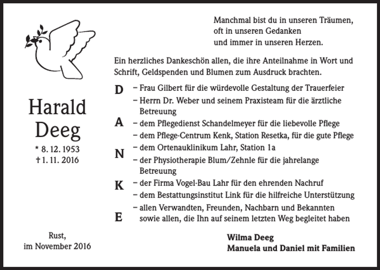 <p>Manchmal bist du in unseren Träumen,<br />oft in unseren Gedanken<br />und immer in unseren Herzen.<br />Ein herzliches Dankeschön allen, die ihre Anteilnahme in Wort und<br />Schrift, Geldspenden und Blumen zum Ausdruck brachten.</p><p>Harald<br />Deeg<br />* 8. 12. 1953<br />† 1. 11. 2016</p><p>D<br />A<br />N<br />K<br />E</p><p>Rust,<br />im November 2016</p><p>– Frau Gilbert für die würdevolle Gestaltung der Trauerfeier<br />– Herrn Dr. Weber und seinem Praxisteam für die ärztliche<br />Betreuung<br />– dem Pflegedienst Schandelmeyer für die liebevolle Pflege<br />– dem Pflege-Centrum Kenk, Station Resetka, für die gute Pflege<br />– dem Ortenauklinikum Lahr, Station 1a<br />– der Physiotherapie Blum/Zehnle für die jahrelange<br />Betreuung<br />– der Firma Vogel-Bau Lahr für den ehrenden Nachruf<br />– dem Bestattungsinstitut Link für die hilfreiche Unterstützung<br />– allen Verwandten, Freunden, Nachbarn und Bekannten<br />sowie allen, die Ihn auf seinem letzten Weg begleitet haben<br />Wilma Deeg<br />Manuela und Daniel mit Familien</p>