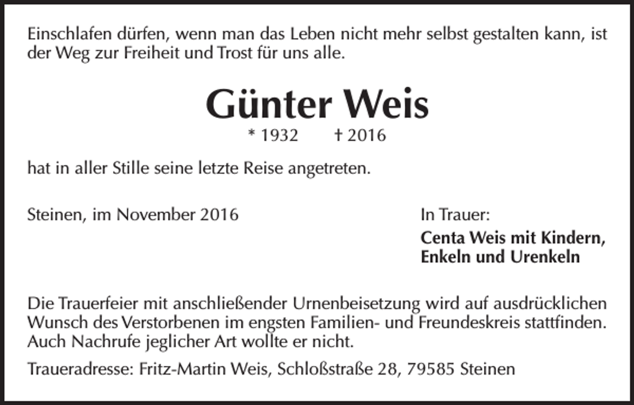 <p>Einschlafen dürfen, wenn man das Leben nicht mehr selbst gestalten kann, ist<br />der Weg zur Freiheit und Trost für uns alle.</p><p>Günter Weis<br />* 1932 † 2016</p><p>hat in aller Stille seine letzte Reise angetreten.<br />Steinen, im November 2016</p><p>In Trauer:<br />Centa Weis mit Kindern,<br />Enkeln und Urenkeln</p><p>Die Trauerfeier mit anschließender Urnenbeisetzung wird auf ausdrücklichen<br />Wunsch des Verstorbenen im engsten Familien- und Freundeskreis stattfinden.<br />Auch Nachrufe jeglicher Art wollte er nicht.<br />Traueradresse: Fritz-Martin Weis, Schloßstraße 28, 79585 Steinen</p>