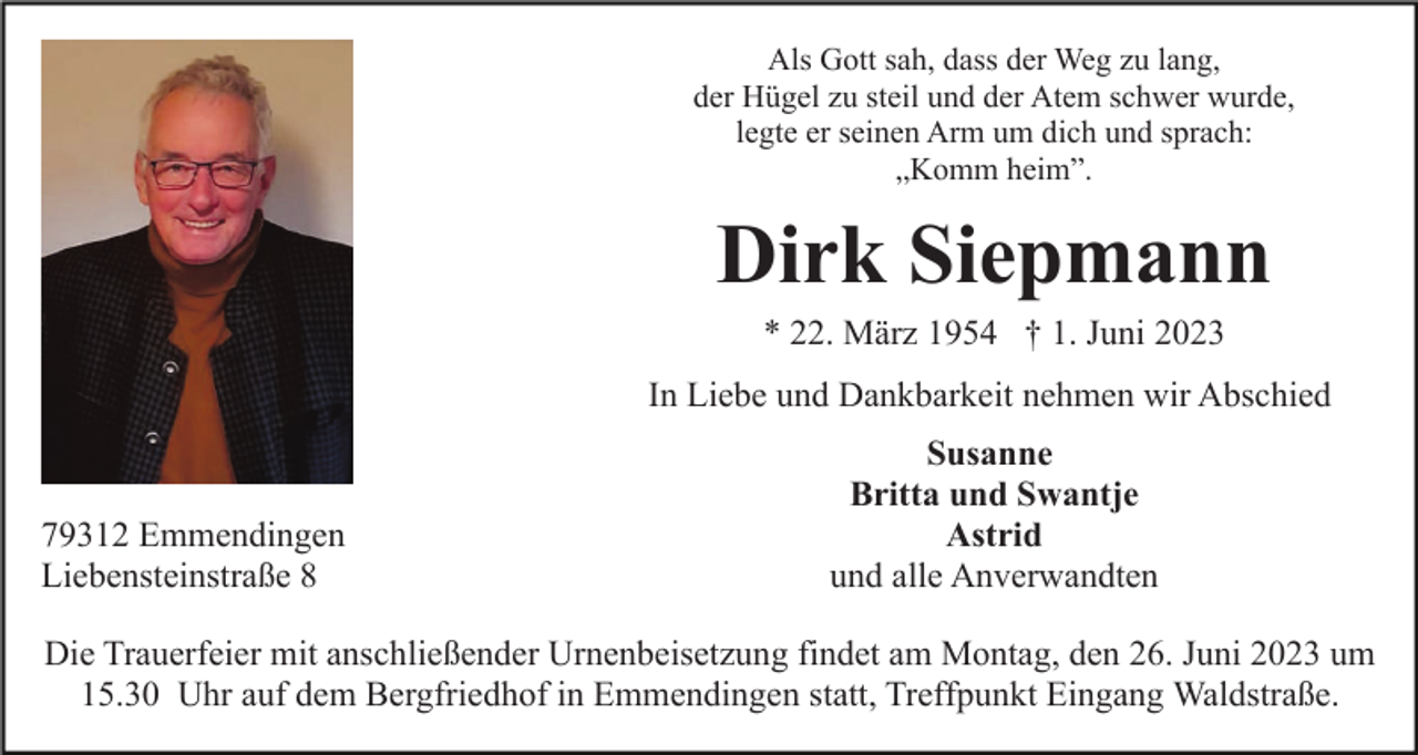 <p>Als Gott sah, dass der Weg zu lang,<br />der Hügel zu steil und der Atem schwer wurde,<br />legte er seinen Arm um dich und sprach:<br />„Komm heim”.</p><p>Dirk Siepmann<br />* 22. März 1954 † 1. Juni 2023<br />In Liebe und Dankbarkeit nehmen wir Abschied</p><p>79312 Emmendingen<br />Liebensteinstraße 8</p><p>Susanne<br />Britta und Swantje<br />Astrid<br />und alle Anverwandten</p><p>Die Trauerfeier mit anschließender Urnenbeisetzung findet am Montag, den 26. Juni 2023 um<br />15.30 Uhr auf dem Bergfriedhof in Emmendingen statt, Treffpunkt Eingang Waldstraße.</p>