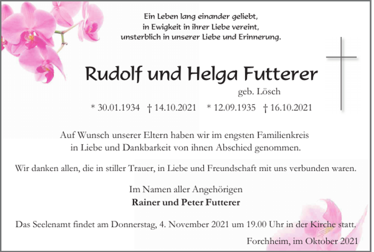 <p>Ein Leben lang einander geliebt,<br />in Ewigkeit in ihrer Liebe vereint,<br />unsterblich in unserer Liebe und Erinnerung.</p><p>Rudolf und Helga Futterer<br />geb. Lösch<br />* 30.01.1934 † 14.10.2021 * 12.09.1935 † 16.10.2021<br />Auf Wunsch unserer Eltern haben wir im engsten Familienkreis<br />in Liebe und Dankbarkeit von ihnen Abschied genommen.<br />Wir danken allen, die in stiller Trauer, in Liebe und Freundschaft mit uns verbunden waren.</p><p>Im Namen aller Angehörigen<br />Rainer und Peter Futterer<br />Das Seelenamt findet am Donnerstag, 4. November 2021 um 19.00 Uhr in der Kirche statt.</p><p>Forchheim, im Oktober 2021</p>