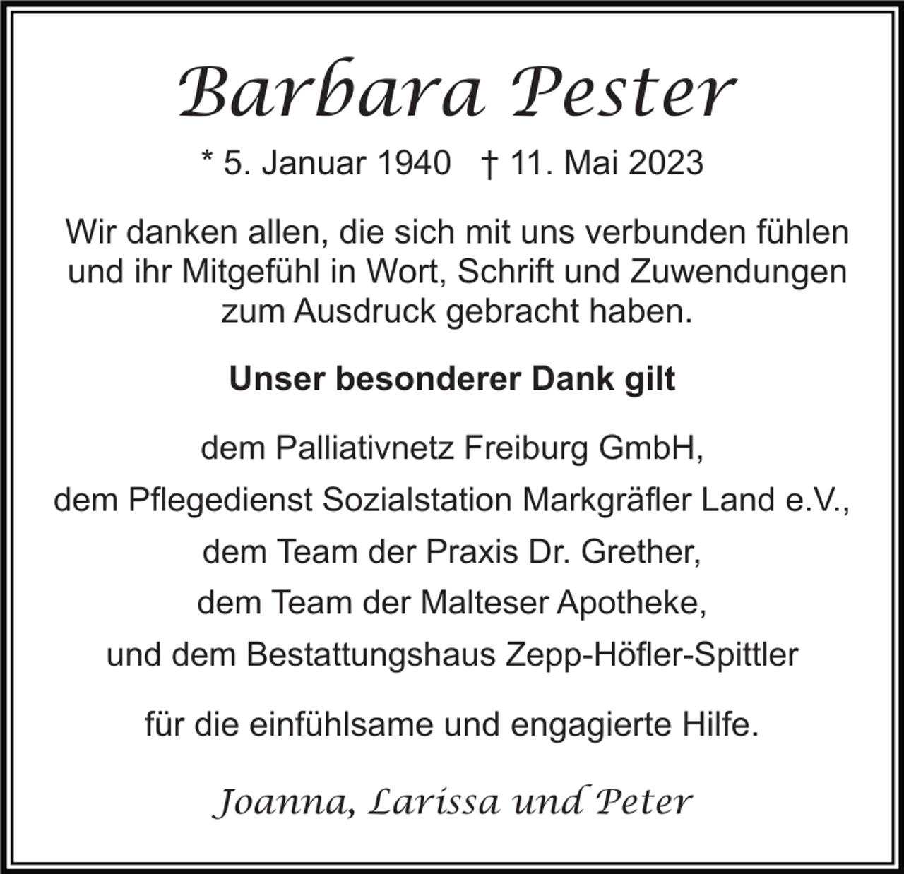 <p>Barbara Pester<br />* 5. Januar 1940 † 11. Mai 2023<br />Wir danken allen, die sich mit uns verbunden fühlen<br />und ihr Mitgefühl in Wort, Schrift und Zuwendungen<br />zum Ausdruck gebracht haben.<br />Unser besonderer Dank gilt<br />dem Palliativnetz Freiburg GmbH,<br />dem Pflegedienst Sozialstation Markgräfler Land e.V.,<br />dem Team der Praxis Dr. Grether,<br />dem Team der Malteser Apotheke,<br />und dem Bestattungshaus Zepp-Höfler-Spittler</p><p>für die einfühlsame und engagierte Hilfe.<br />Joanna, Larissa und Peter</p>