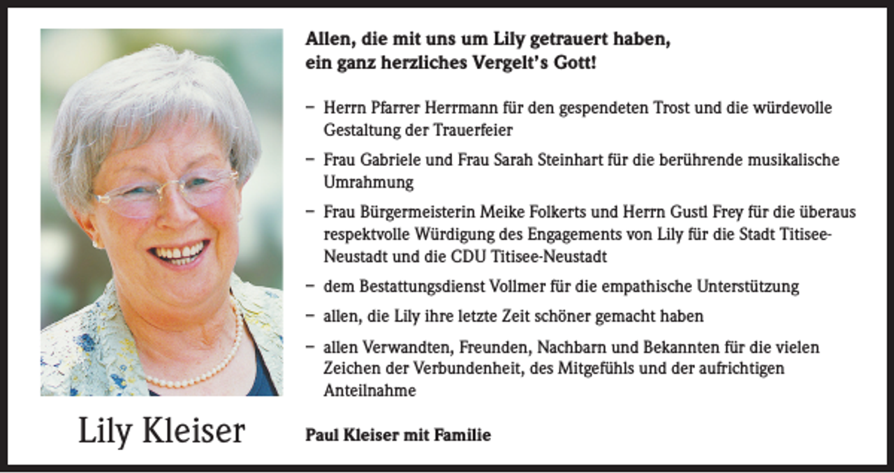 <p>Allen, die mit uns um Lily getrauert haben,<br />ein ganz herzliches Vergelt’s Gott!<br />– Herrn Pfarrer Herrmann für den gespendeten Trost und die würdevolle<br />Gestaltung der Trauerfeier<br />– Frau Gabriele und Frau Sarah Steinhart für die berührende musikalische<br />Umrahmung<br />– Frau Bürgermeisterin Meike Folkerts und Herrn Gustl Frey für die überaus<br />respektvolle Würdigung des Engagements von Lily für die Stadt Titisee-<br />Neustadt und die CDU Titisee-Neustadt<br />– dem Bestattungsdienst Vollmer für die empathische Unterstützung<br />– allen, die Lily ihre letzte Zeit schöner gemacht haben<br />– allen Verwandten, Freunden, Nachbarn und Bekannten für die vielen<br />Zeichen der Verbundenheit, des Mitgefühls und der aufrichtigen<br />Anteilnahme</p><p>Lily Kleiser</p><p>Paul Kleiser mit Familie</p>