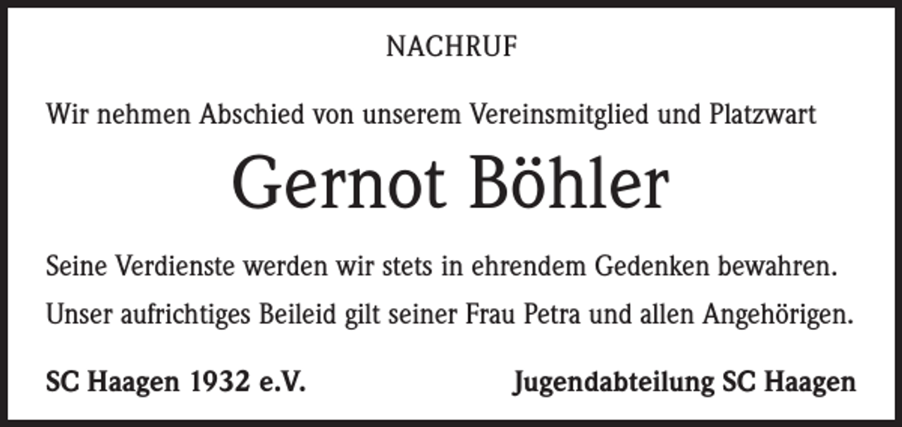 <p>Nachruf<br />Wir nehmen Abschied von unserem Vereinsmitglied und Platzwart</p><p>Gernot Böhler<br />Seine Verdienste werden wir stets in ehrendem Gedenken bewahren.<br />Unser aufrichtiges Beileid gilt seiner Frau Petra und allen Angehörigen.<br />SC Haagen 1932 e.V.</p><p>Jugendabteilung SC Haagen</p>