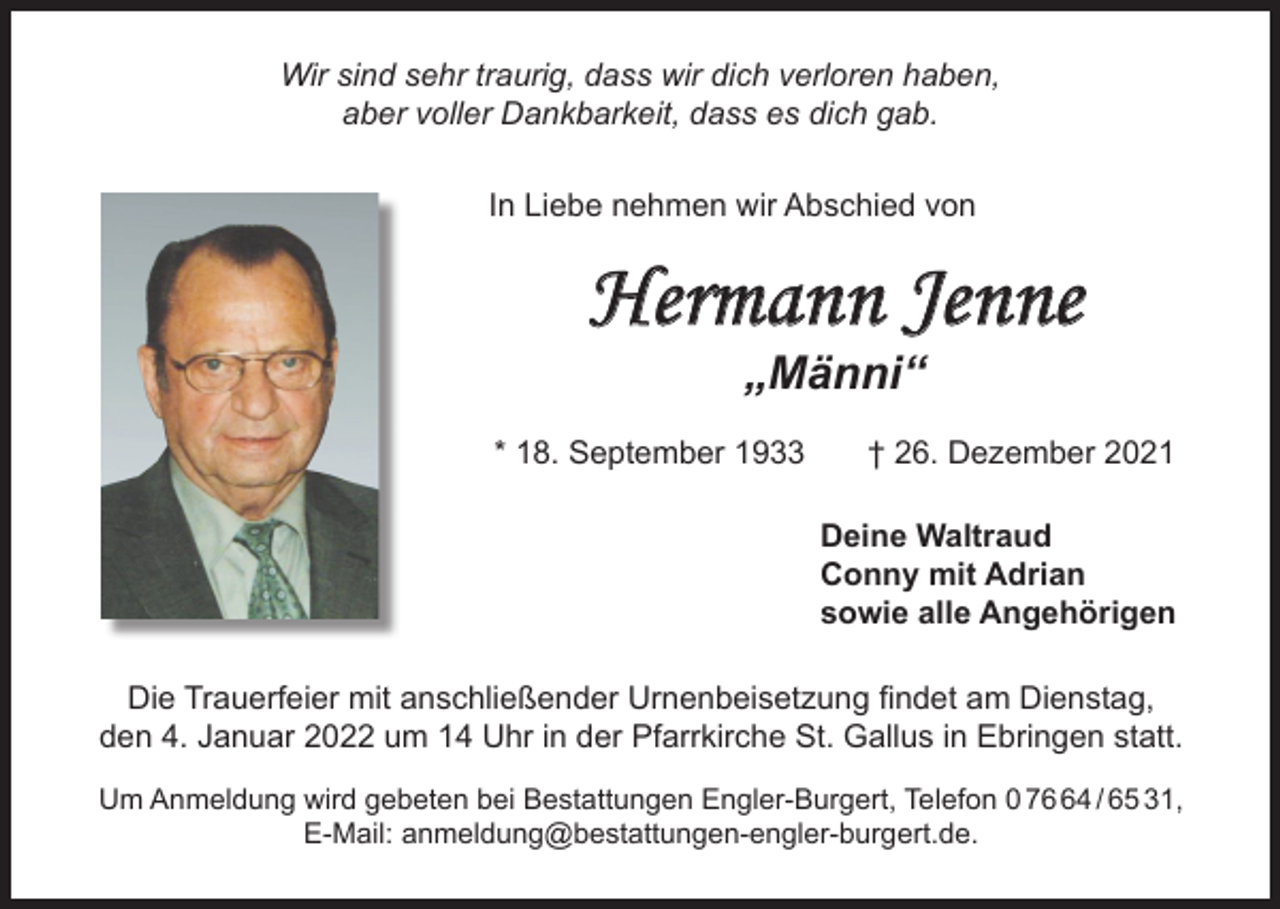 <p>Wir sind sehr traurig, dass wir dich verloren haben,<br />aber voller Dankbarkeit, dass es dich gab.<br />In Liebe nehmen wir Abschied von</p><p>Hermann Jenne<br />„Männi“</p><p>* 18. September 1933</p><p>† 26. Dezember 2021<br />Deine Waltraud<br />Conny mit Adrian<br />sowie alle Angehörigen</p><p>Die Trauerfeier mit anschließender Urnenbeisetzung findet am Dienstag,<br />den 4. Januar 2022 um 14 Uhr in der Pfarrkirche St. Gallus in Ebringen statt.<br />Um Anmeldung wird gebeten bei Bestattungen Engler-Burgert, Telefon 0 74 / 65 31,<br />E-Mail: anmeldung@bestattungen-engler-burgert.de.</p>