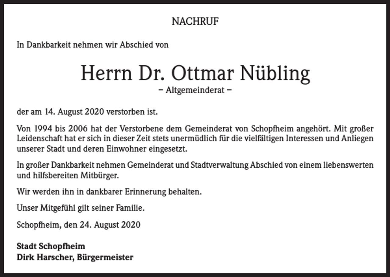 <p>NACHRUF<br />In Dankbarkeit nehmen wir Abschied von</p><p>Herrn Dr. Ottmar Nübling<br />– Altgemeinderat –</p><p>der am 14. August 2020 verstorben ist.<br />Von 1994 bis 2006 hat der Verstorbene dem Gemeinderat von Schopfheim angehört. Mit großer<br />Leidenschaft hat er sich in dieser Zeit stets unermüdlich für die vielfältigen Interessen und Anliegen<br />unserer Stadt und deren Einwohner eingesetzt.<br />In großer Dankbarkeit nehmen Gemeinderat und Stadtverwaltung Abschied von einem liebenswerten<br />und hilfsbereiten Mitbürger.<br />Wir werden ihn in dankbarer Erinnerung behalten.<br />Unser Mitgefühl gilt seiner Familie.<br />Schopfheim, den 24. August 2020<br />Stadt Schopfheim<br />Dirk Harscher, Bürgermeister</p>