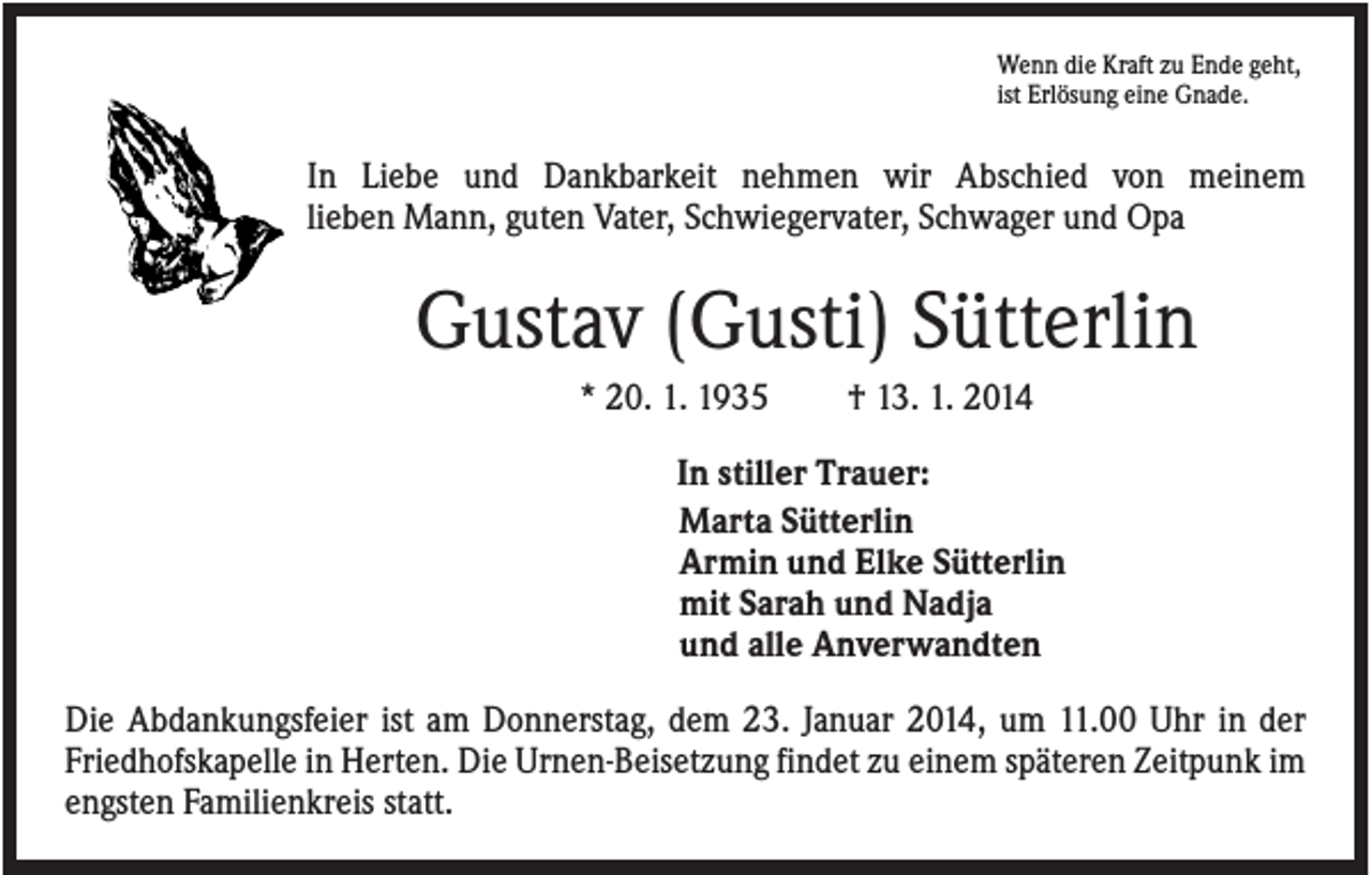 <p>Wenn die Kraft zu Ende geht,<br />ist Erlösung eine Gnade.</p><p>In Liebe und Dankbarkeit nehmen wir Abschied von meinem<br />lieben Mann, guten Vater, Schwiegervater, Schwager und Opa</p><p>Gustav (Gusti) Sütterlin<br />* 20. 1. 1935</p><p>† 13. 1. 2014</p><p>In stiller Trauer:<br />Marta Sütterlin<br />Armin und Elke Sütterlin<br />mit Sarah und Nadja<br />und alle Anverwandten<br />Die Abdankungsfeier ist am Donnerstag, dem 23. Januar 2014, um 11.00 Uhr in der<br />Friedhofskapelle in Herten. Die Urnen-Beisetzung findet zu einem späteren Zeitpunk im<br />engsten Familienkreis statt.</p>