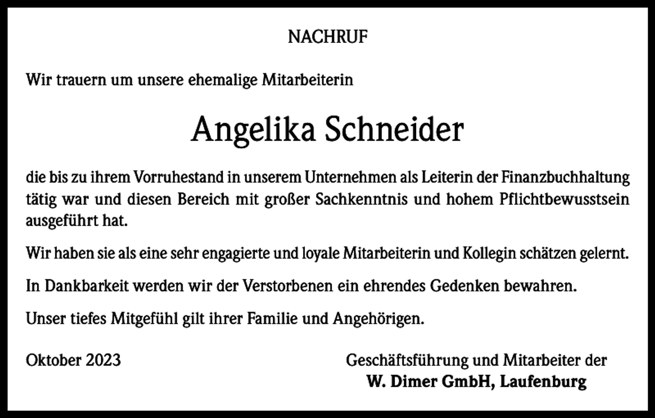 <p>NACHRUF<br />Wir trauern um unsere ehemalige Mitarbeiterin</p><p>Angelika Schneider<br />die bis zu ihrem Vorruhestand in unserem Unternehmen als Leiterin der Finanzbuchhaltung<br />tätig war und diesen Bereich mit großer Sachkenntnis und hohem Pflichtbewusstsein<br />ausgeführt hat.<br />Wir haben sie als eine sehr engagierte und loyale Mitarbeiterin und Kollegin schätzen gelernt.<br />In Dankbarkeit werden wir der Verstorbenen ein ehrendes Gedenken bewahren.<br />Unser tiefes Mitgefühl gilt ihrer Familie und Angehörigen.<br />Oktober 2023</p><p>Geschäftsführung und Mitarbeiter der<br />W. Dimer GmbH, Laufenburg</p>