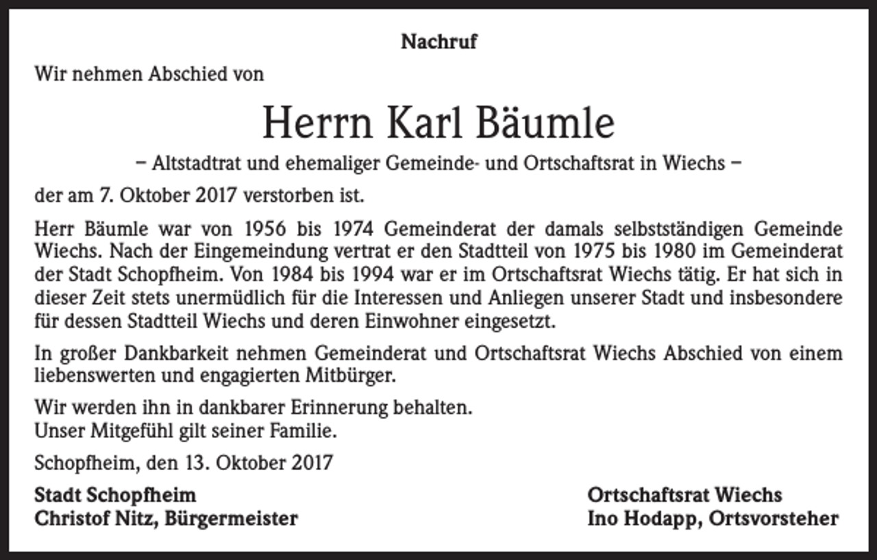 <p>Nachruf<br />Wir nehmen Abschied von</p><p>Herrn Karl Bäumle<br />– Altstadtrat und ehemaliger Gemeinde- und Ortschaftsrat in Wiechs –<br />der am 7. Oktober 2017 verstorben ist.<br />Herr Bäumle war von 1956 bis 1974 Gemeinderat der damals selbstständigen Gemeinde<br />Wiechs. Nach der Eingemeindung vertrat er den Stadtteil von 1975 bis 1980 im Gemeinderat<br />der Stadt Schopfheim. Von 1984 bis 1994 war er im Ortschaftsrat Wiechs tätig. Er hat sich in<br />dieser Zeit stets unermüdlich für die Interessen und Anliegen unserer Stadt und insbesondere<br />für dessen Stadtteil Wiechs und deren Einwohner eingesetzt.<br />In großer Dankbarkeit nehmen Gemeinderat und Ortschaftsrat Wiechs Abschied von einem<br />liebenswerten und engagierten Mitbürger.<br />Wir werden ihn in dankbarer Erinnerung behalten.<br />Unser Mitgefühl gilt seiner Familie.<br />Schopfheim, den 13. Oktober 2017<br />Stadt Schopfheim<br />Ortschaftsrat Wiechs<br />Christof Nitz, Bürgermeister<br />Ino Hodapp, Ortsvorsteher</p>