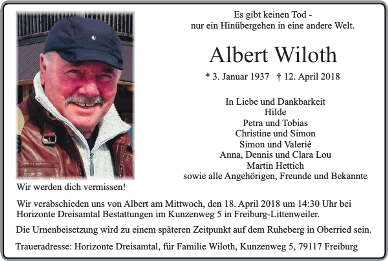 <p>Es gibt keinen Tod nur ein Hinübergehen in eine andere Welt.</p><p>Albert Wiloth</p><p>* 3. Januar 1937 † 12. April 2018</p><p>Wir werden dich vermissen!</p><p>In Liebe und Dankbarkeit<br />Hilde<br />Petra und Tobias<br />Christine und Simon<br />Simon und Valerié<br />Anna, Dennis und Clara Lou<br />Martin Hettich<br />sowie alle Angehörigen, Freunde und Bekannte</p><p>Wir verabschieden uns von Albert am Mittwoch, den 18. April 2018 um 14:30 Uhr bei<br />Horizonte Dreisamtal Bestattungen im Kunzenweg 5 in Freiburg-Littenweiler.<br />Die Urnenbeisetzung wird zu einem späteren Zeitpunkt auf dem Ruheberg in Oberried sein.<br />Traueradresse: Horizonte Dreisamtal, für Familie Wiloth, Kunzenweg 5, 79117 Freiburg</p>