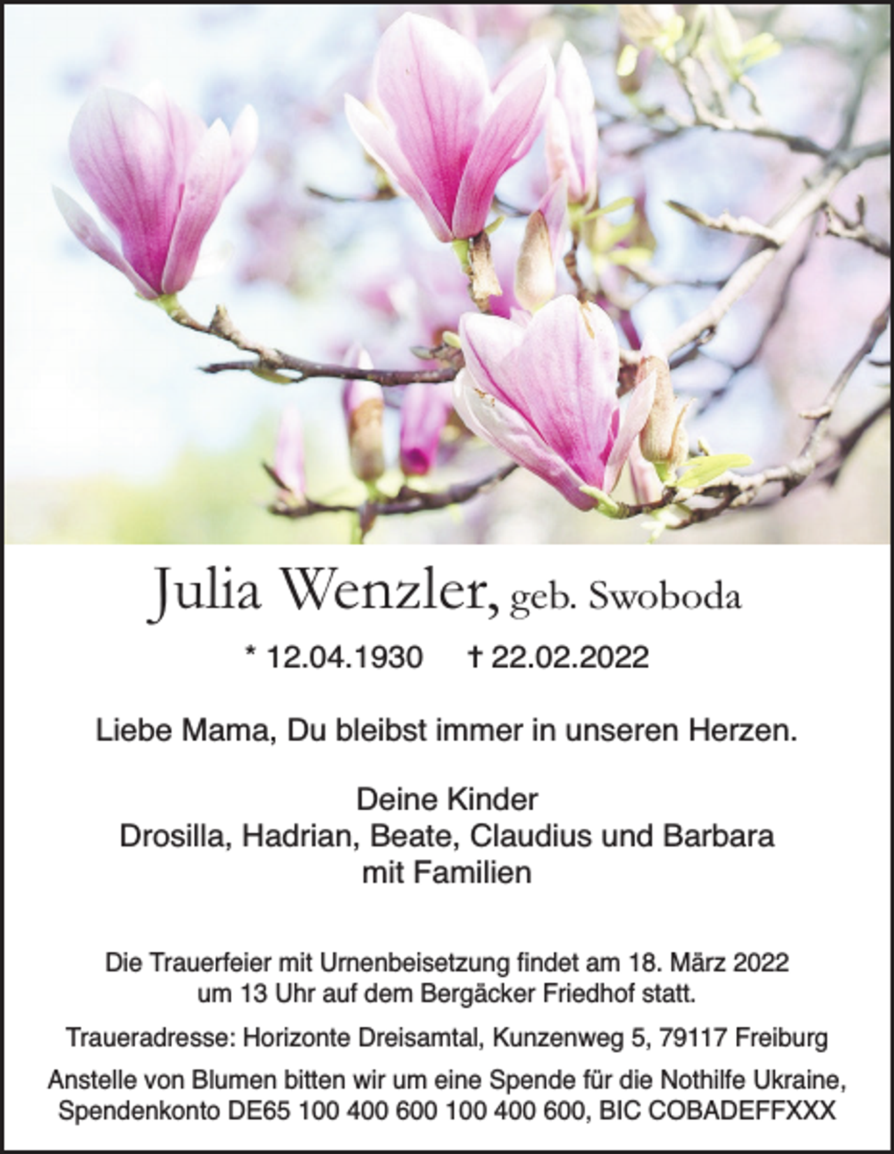 <p>Julia Wenzler, geb. Swoboda<br />* 12.04.1930</p><p>✝ 22.02.2022</p><p>Liebe Mama, Du bleibst immer in unseren Herzen.<br />Deine Kinder<br />Drosilla, Hadrian, Beate, Claudius und Barbara<br />mit Familien<br />Die Trauerfeier mit Urnenbeisetzung findet am 18. März 2022<br />um 13 Uhr auf dem Bergäcker Friedhof statt.<br />Traueradresse: Horizonte Dreisamtal, Kunzenweg 5, 79117 Freiburg<br />Anstelle von Blumen bitten wir um eine Spende für die Nothilfe Ukraine,<br />Spendenkonto DE65 100 400 600 100 400 600, BIC COBADEFFXXX</p>