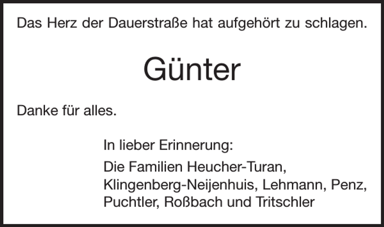 <p>Das Herz der Dauerstraße hat aufgehört zu schlagen.</p><p>Günter<br />Danke für alles.<br />In lieber Erinnerung:<br />Die Familien Heucher-Turan,<br />Klingenberg-Neijenhuis, Lehmann, Penz,<br />Puchtler, Roßbach und Tritschler</p>