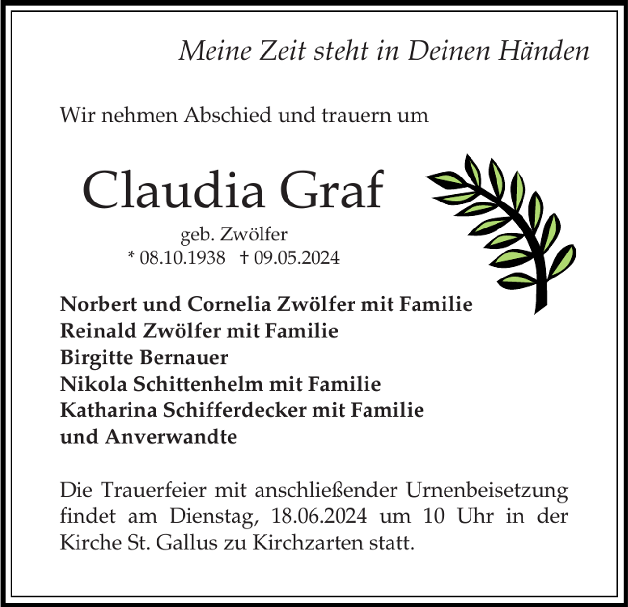 <p>Meine Zeit steht in Deinen Händen<br />Wir nehmen Abschied und trauern um</p><p>Claudia Graf<br />geb. Zwölfer<br />* 08.10.1938 † 09.05.2024</p><p>Norbert und Cornelia Zwölfer mit Familie<br />Reinald Zwölfer mit Familie<br />Birgitte Bernauer<br />Nikola Schittenhelm mit Familie<br />Katharina Schifferdecker mit Familie<br />und Anverwandte<br />Die Trauerfeier mit anschließender Urnenbeisetzung<br />findet am Dienstag, 18.06.2024 um 10 Uhr in der<br />Kirche St. Gallus zu Kirchzarten statt.</p>
