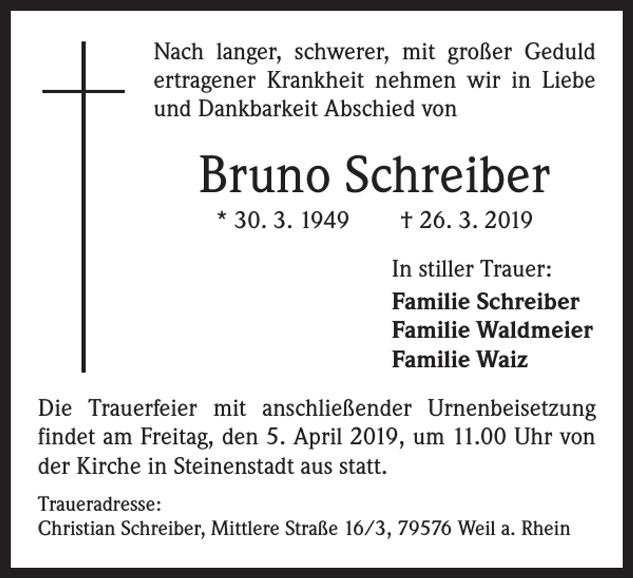 <p>Nach langer, schwerer, mit großer Geduld<br />ertragener Krankheit nehmen wir in Liebe<br />und Dankbarkeit Abschied von</p><p>Bruno Schreiber<br />* 30. 3. 1949 † 26. 3. 2019</p><p>In stiller Trauer:<br />Familie Schreiber<br />Familie Waldmeier<br />Familie Waiz<br />Die Trauerfeier mit anschließender Urnenbeisetzung<br />findet am Freitag, den 5. April 2019, um 11.00 Uhr von<br />der Kirche in Steinenstadt aus statt.<br />Traueradresse:<br />Christian Schreiber, Mittlere Straße 16/3, 79576 Weil a. Rhein</p>