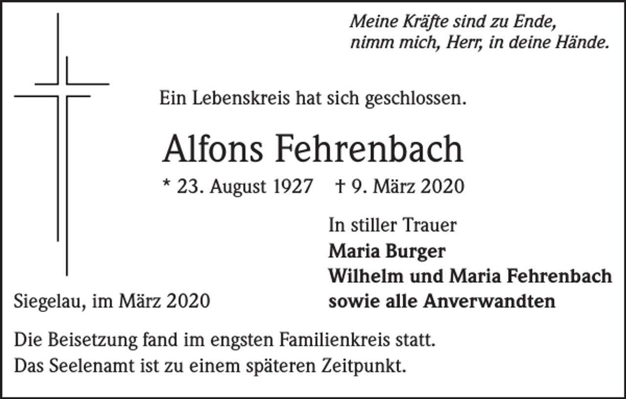 <p>Meine Kräfte sind zu Ende,<br />nimm mich, Herr, in deine Hände.</p><p>Ein Lebenskreis hat sich geschlossen.</p><p>Alfons Fehrenbach<br />* 23. August 1927 † 9. März 2020</p><p>Siegelau, im März 2020</p><p>In stiller Trauer<br />Maria Burger<br />Wilhelm und Maria Fehrenbach<br />sowie alle Anverwandten</p><p>Die Beisetzung fand im engsten Familienkreis statt.<br />Das Seelenamt ist zu einem späteren Zeitpunkt.</p>