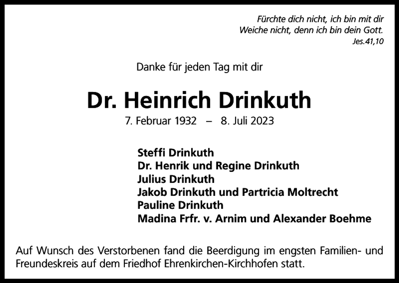 <p>Fürchte dich nicht, ich bin mit dir<br />Weiche nicht, denn ich bin dein Gott.<br />Jes.41,10</p><p>Danke für jeden Tag mit dir</p><p>Dr. Heinrich Drinkuth<br />7. Februar 1932 – 8. Juli 2023<br />Steffi Drinkuth<br />Dr. Henrik und Regine Drinkuth<br />Julius Drinkuth<br />Jakob Drinkuth und Partricia Moltrecht<br />Pauline Drinkuth<br />Madina Frfr. v. Arnim und Alexander Boehme<br />Auf Wunsch des Verstorbenen fand die Beerdigung im engsten Familien- und<br />Freundeskreis auf dem Friedhof Ehrenkirchen-Kirchhofen statt.</p>