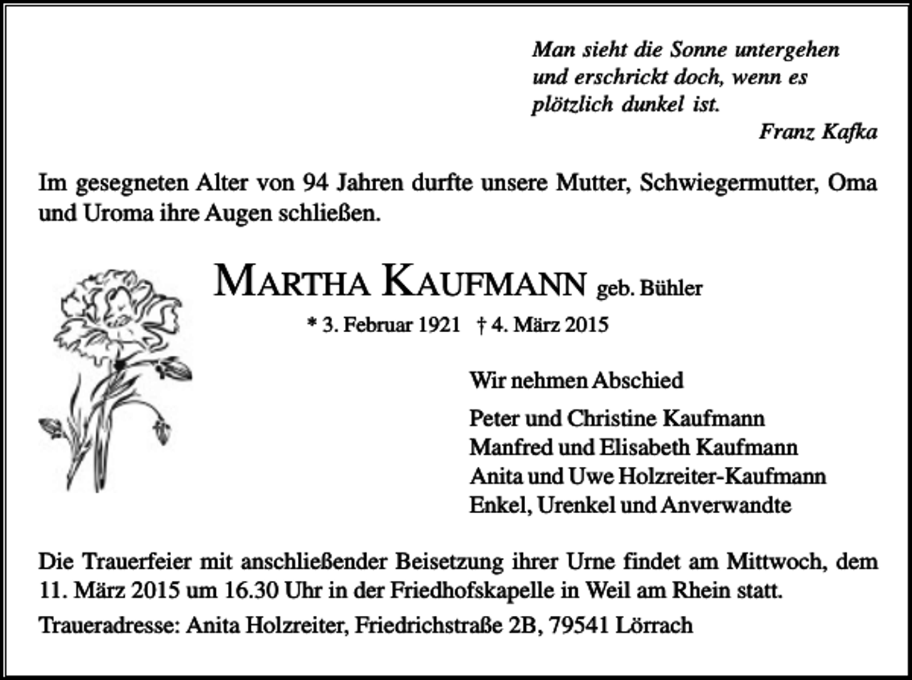 <p>Man sieht die Sonne untergehen<br />und erschrickt doch, wenn es<br />plötzlich dunkel ist.<br />Franz Kafka</p><p>Im gesegneten Alter von 94 Jahren durfte unsere Mutter, Schwiegermutter, Oma<br />und Uroma ihre Augen schließen.</p><p>MARTHA KAUFMANN geb. Bühler<br />* 3. Februar 1921 † 4. März 2015</p><p>Wir nehmen Abschied<br />Peter und Christine Kaufmann<br />Manfred und Elisabeth Kaufmann<br />Anita und Uwe Holzreiter-Kaufmann<br />Enkel, Urenkel und Anverwandte<br />Die Trauerfeier mit anschließender Beisetzung ihrer Urne findet am Mittwoch, dem<br />11. März 2015 um 16.30 Uhr in der Friedhofskapelle in Weil am Rhein statt.<br />Traueradresse: Anita Holzreiter, Friedrichstraße 2B, 79541 Lörrach</p>