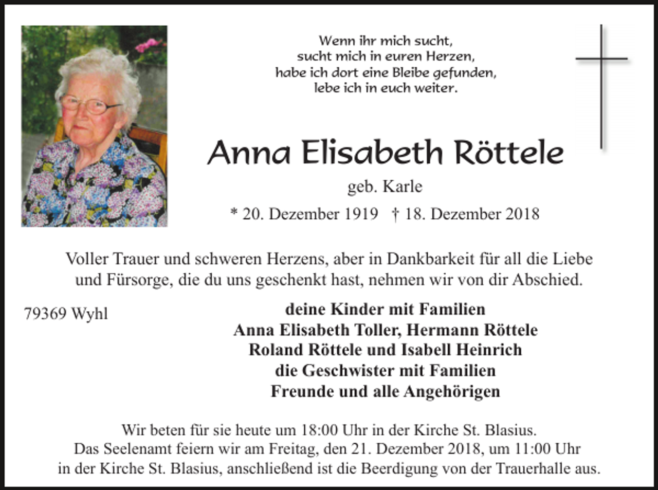 <p>Wenn ihr mich sucht,<br />sucht mich in euren Herzen,<br />habe ich dort eine Bleibe gefunden,<br />lebe ich in euch weiter.</p><p>Anna Elisabeth Röttele<br />geb. Karle<br />* 20. Dezember 1919 † 18. Dezember 2018</p><p>Voller Trauer und schweren Herzens, aber in Dankbarkeit für all die Liebe<br />und Fürsorge, die du uns geschenkt hast, nehmen wir von dir Abschied.<br />79369 Wyhl</p><p>deine Kinder mit Familien<br />Anna Elisabeth Toller, Hermann Röttele<br />Roland Röttele und Isabell Heinrich<br />die Geschwister mit Familien<br />Freunde und alle Angehörigen</p><p>Wir beten für sie heute um 18:00 Uhr in der Kirche St. Blasius.<br />Das Seelenamt feiern wir am Freitag, den 21. Dezember 2018, um 11:00 Uhr<br />in der Kirche St. Blasius, anschließend ist die Beerdigung von der Trauerhalle aus.</p>