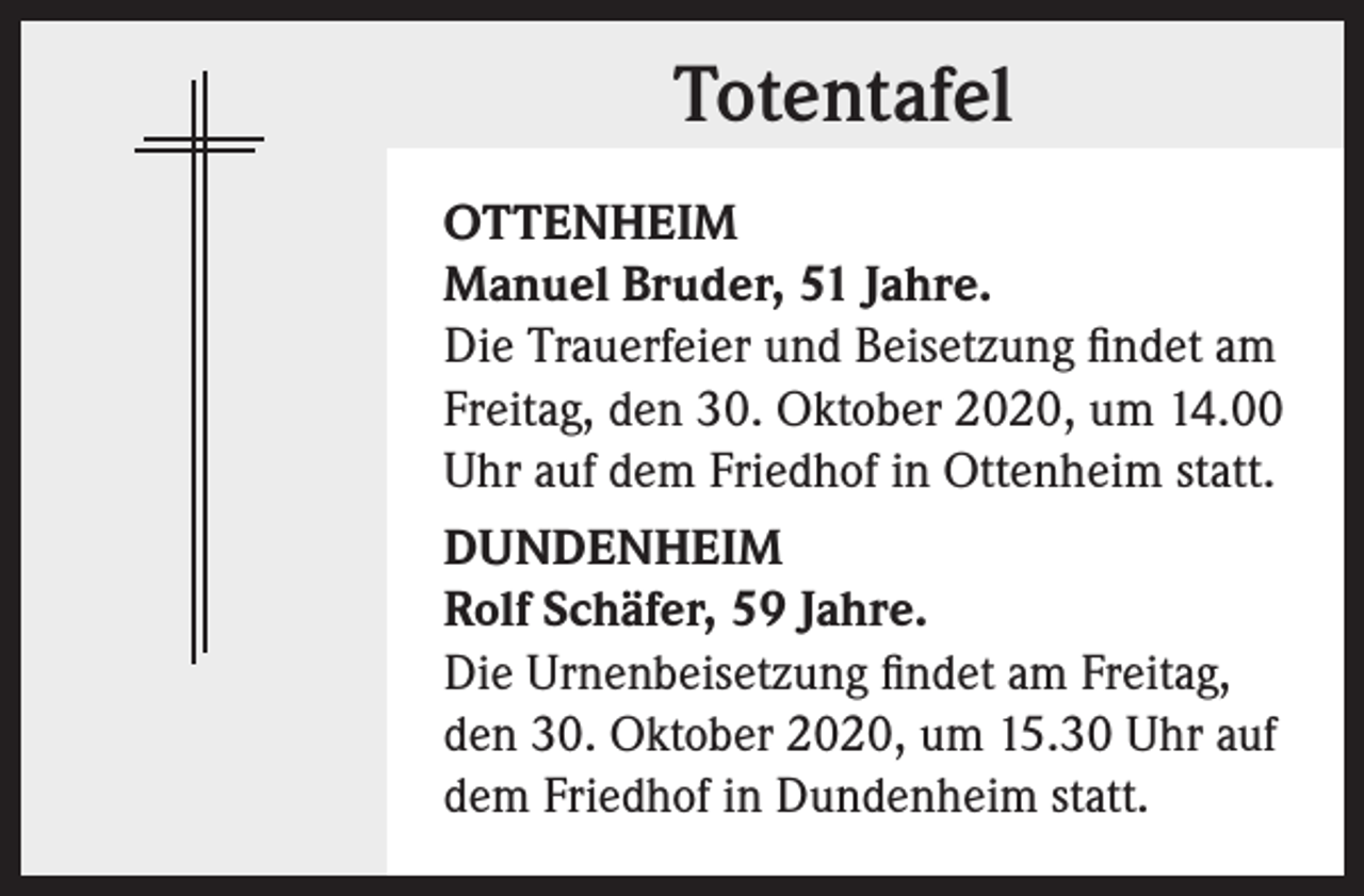 <p>Totentafel<br />OTTENHEIM<br />Manuel Bruder, 51 Jahre.<br />Die Trauerfeier und Beisetzung findet am<br />Freitag, den 30. Oktober 2020, um 14.00<br />Uhr auf dem Friedhof in Ottenheim statt.<br />DUNDENHEIM<br />Rolf Schäfer, 59 Jahre.<br />Die Urnenbeisetzung findet am Freitag,<br />den 30. Oktober 2020, um 15.30 Uhr auf<br />dem Friedhof in Dundenheim statt.</p>