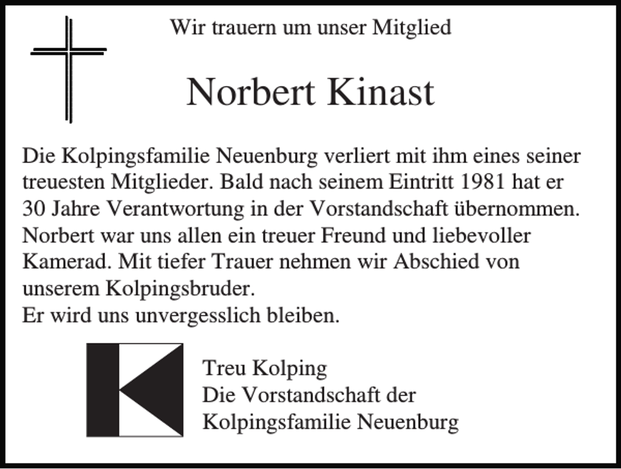 <p>Wir trauern um unser Mitglied</p><p>Norbert Kinast<br />Die Kolpingsfamilie Neuenburg verliert mit ihm eines seiner<br />treuesten Mitglieder. Bald nach seinem Eintritt 1981 hat er<br />30 Jahre Verantwortung in der Vorstandschaft übernommen.<br />Norbert war uns allen ein treuer Freund und liebevoller<br />Kamerad. Mit tiefer Trauer nehmen wir Abschied von<br />unserem Kolpingsbruder.<br />Er wird uns unvergesslich bleiben.<br />Treu Kolping<br />Die Vorstandschaft der<br />Kolpingsfamilie Neuenburg</p>