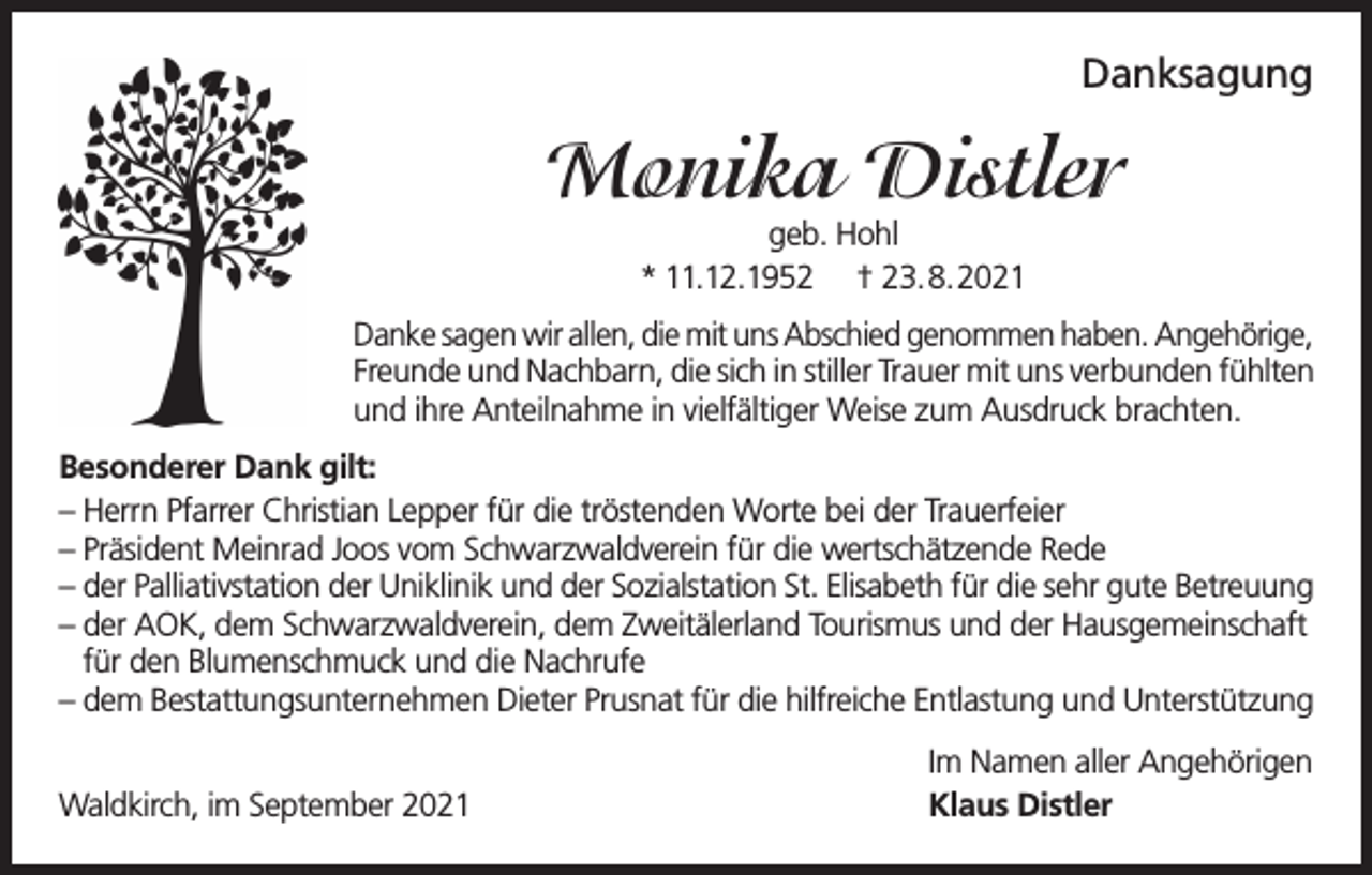 <p>Danksagung</p><p>Monika Distler<br />geb. Hohl<br />* 11.12.1952 † 23.8.2021</p><p>Danke sagen wir allen, die mit uns Abschied genommen haben. Angehörige,<br />Freunde und Nachbarn, die sich in stiller Trauer mit uns verbunden fühlten<br />und ihre Anteilnahme in vielfältiger Weise zum Ausdruck brachten.<br />Besonderer Dank gilt:<br />– Herrn Pfarrer Christian Lepper für die tröstenden Worte bei der Trauerfeier<br />– Präsident Meinrad Joos vom Schwarzwaldverein für die wertschätzende Rede<br />– der Palliativstation der Uniklinik und der Sozialstation St. Elisabeth für die sehr gute Betreuung<br />– der AOK, dem Schwarzwaldverein, dem Zweitälerland Tourismus und der Hausgemeinschaft<br />für den Blumenschmuck und die Nachrufe<br />– dem Bestattungsunternehmen Dieter Prusnat für die hilfreiche Entlastung und Unterstützung<br />Waldkirch, im September 2021</p><p>Im Namen aller Angehörigen<br />Klaus Distler</p>