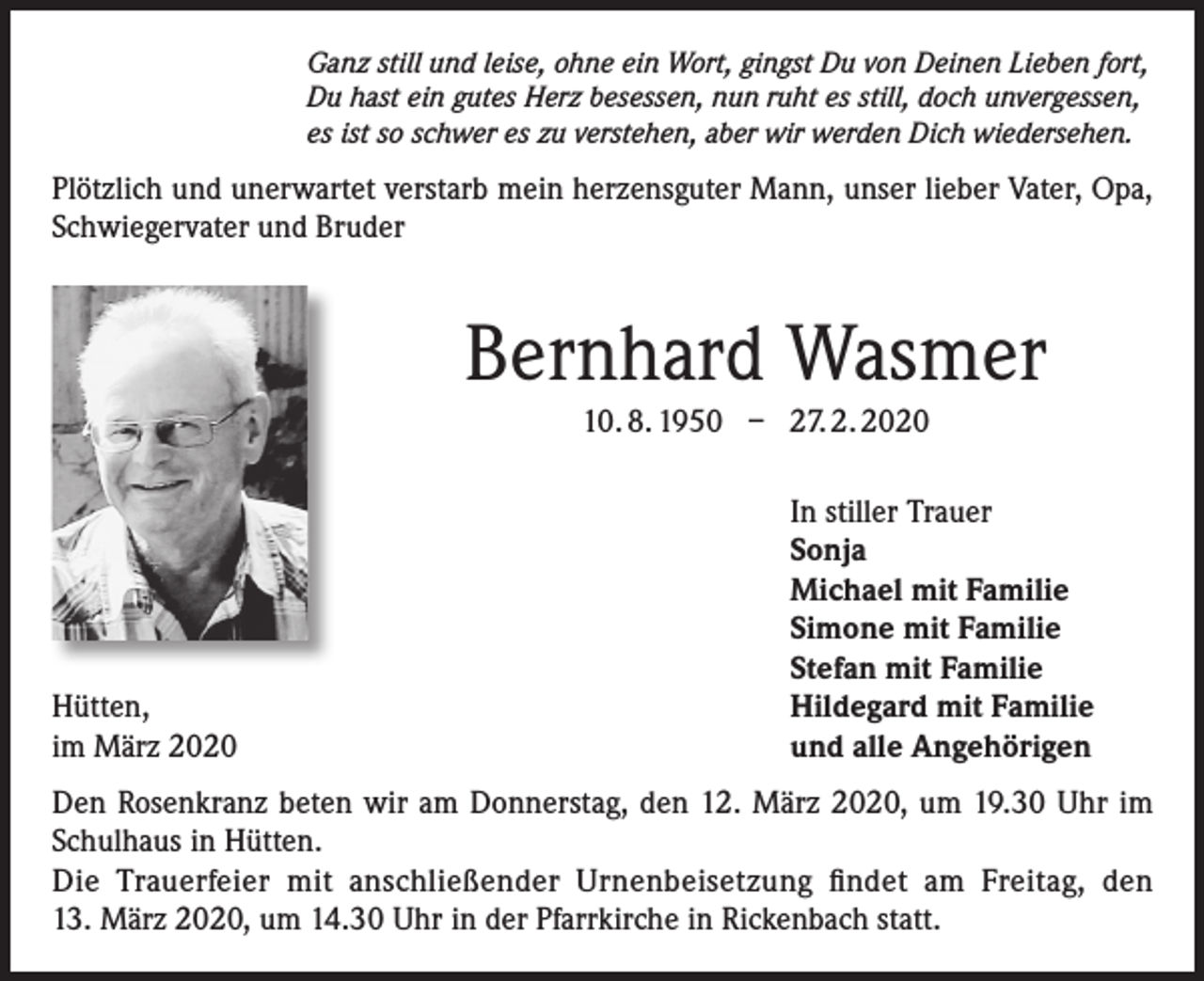 <p>Ganz still und leise, ohne ein Wort, gingst Du von Deinen Lieben fort,<br />Du hast ein gutes Herz besessen, nun ruht es still, doch unvergessen,<br />es ist so schwer es zu verstehen, aber wir werden Dich wiedersehen.</p><p>Plötzlich und unerwartet verstarb mein herzensguter Mann, unser lieber Vater, Opa,<br />Schwiegervater und Bruder</p><p>Bernhard Wasmer<br />10. 8. 1950 – 27. 2. 2020</p><p>Hütten,<br />im März 2020</p><p>In stiller Trauer<br />Sonja<br />Michael mit Familie<br />Simone mit Familie<br />Stefan mit Familie<br />Hildegard mit Familie<br />und alle Angehörigen</p><p>Den Rosenkranz beten wir am Donnerstag, den 12. März 2020, um 19.30 Uhr im<br />Schulhaus in Hütten.<br />Die Trauerfeier mit anschließender Urnenbeisetzung findet am Freitag, den<br />13. März 2020, um 14.30 Uhr in der Pfarrkirche in Rickenbach statt.</p>