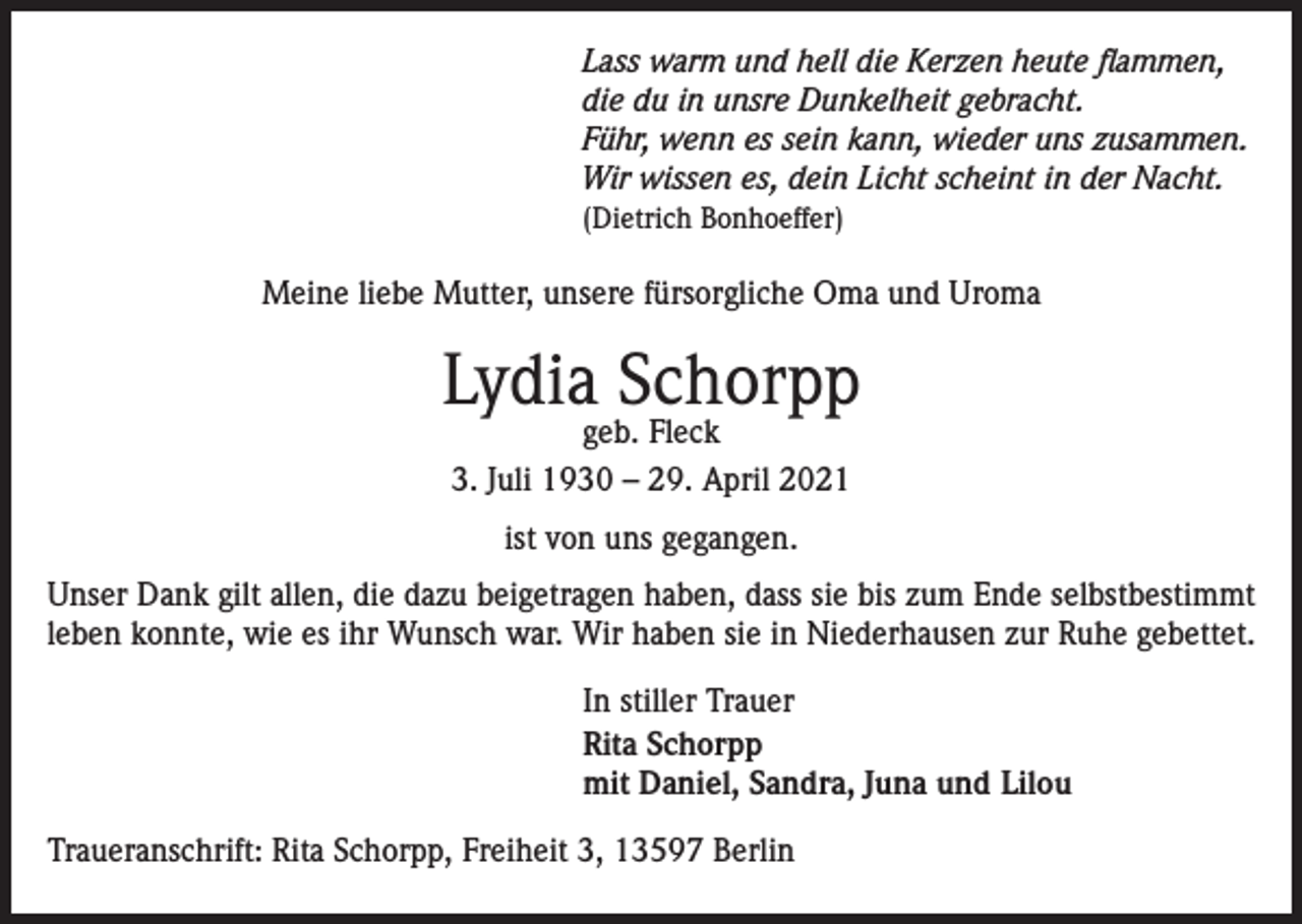 <p>Lass warm und hell die Kerzen heute flammen,<br />die du in unsre Dunkelheit gebracht.<br />Führ, wenn es sein kann, wieder uns zusammen.<br />Wir wissen es, dein Licht scheint in der Nacht.<br />(Dietrich Bonhoeffer)</p><p>Meine liebe Mutter, unsere fürsorgliche Oma und Uroma</p><p>Lydia Schorpp<br />geb. Fleck<br />3. Juli 1930 – 29. April 2021<br />ist von uns gegangen.<br />Unser Dank gilt allen, die dazu beigetragen haben, dass sie bis zum Ende selbstbestimmt<br />leben konnte, wie es ihr Wunsch war. Wir haben sie in Niederhausen zur Ruhe gebettet.<br />In stiller Trauer<br />Rita Schorpp<br />mit Daniel, Sandra, Juna und Lilou<br />Traueranschrift: Rita Schorpp, Freiheit 3, 13597 Berlin</p>