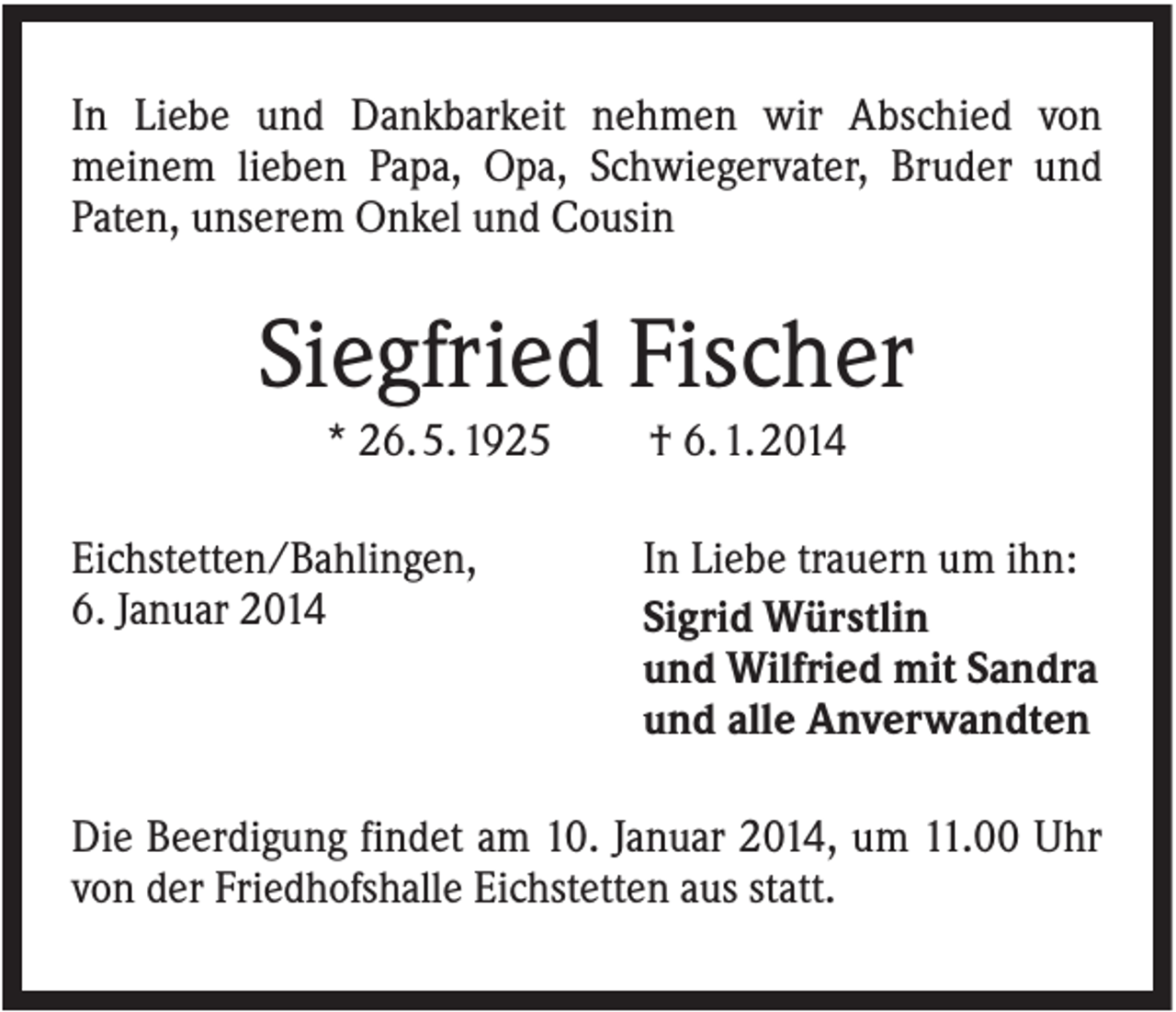 <p>In Liebe und Dankbarkeit nehmen wir Abschied von<br />meinem lieben Papa, Opa, Schwiegervater, Bruder und<br />Paten, unserem Onkel und Cousin</p><p>Siegfried Fischer<br />* 26. 5. 1925<br />Eichstetten/Bahlingen,<br />6. Januar 2014</p><p>† 6. 1. 2014<br />In Liebe trauern um ihn:<br />Sigrid Würstlin<br />und Wilfried mit Sandra<br />und alle Anverwandten</p><p>Die Beerdigung findet am 10. Januar 2014, um 11.00 Uhr<br />von der Friedhofshalle Eichstetten aus statt.</p>