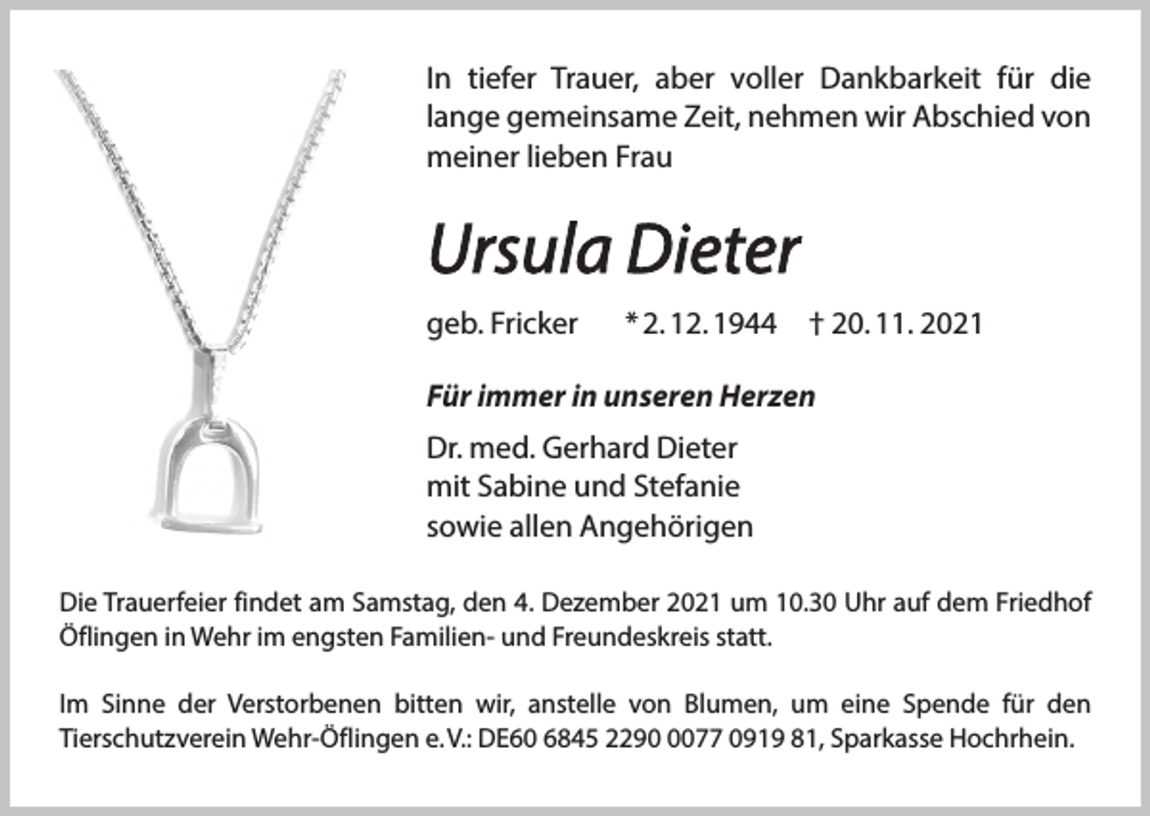 <p>In tiefer<br />Trauer,<br />voller<br />Dankbarkeit<br />In tiefer<br />Trauer,<br />aberaber<br />voller<br />Dankbarkeit<br />für für<br />die die l<br />gemeinsame<br />Zeit,<br />nehmen<br />wir<br />Abschied<br />von m<br />lange gemeinsame Zeit, nehmen wir Abschied von<br />lieben<br />meiner<br />liebenFrau<br />Frau</p><p>Ursula<br />Dieter<br />Ursula<br />Dieter<br />geb. Fricker</p><p>*2.12. 1944</p><p>†20. 11. 2021</p><p>geb. Fricker * 2. 12. 1944 † 20. 11. 2021<br />Für immer<br />in unseren<br />HerzenHerzen<br />Für immer<br />in unseren<br />Dr. med.<br />DieterDieter<br />Dr. Gerhard<br />med. Gerhard<br />mit Sabine<br />und Stefanie<br />mit Sabine<br />und Stefanie<br />allen Angehörigen<br />sowiesowie<br />allen Angehörigen</p><p>Die<br />DieTrauerfeier<br />Trauerfeierfindet<br />findetam<br />amSamstag,<br />Samstag,den<br />den4.4.Dezember<br />Dezemberum<br />um10.30<br />10:30Uhr<br />Uhrauf<br />aufdem<br />demFriedhof<br />Friedhof Öfli<br />Öflingen<br />Wehr imFamilienengsten und<br />Familienund Freundeskreis<br />statt.<br />Wehr imin<br />engsten<br />Freundeskreis<br />statt.</p><p>Im Sinne der Verstorbenen bitten wir, anstelle von Blumen, um eine Spende für den Tierschut<br />Im Sinne der Verstorbenen bitten wir, anstelle von Blumen, um eine Spende für den<br />Wehr-Öflingen e.V.: DE 60 6845 229077 0919 81 Sparkasse Hochrhein.<br />Tierschutzverein Wehr-Öflingen e. V.: DE60 6845 229077 0919 81, Sparkasse Hochrhein.</p>