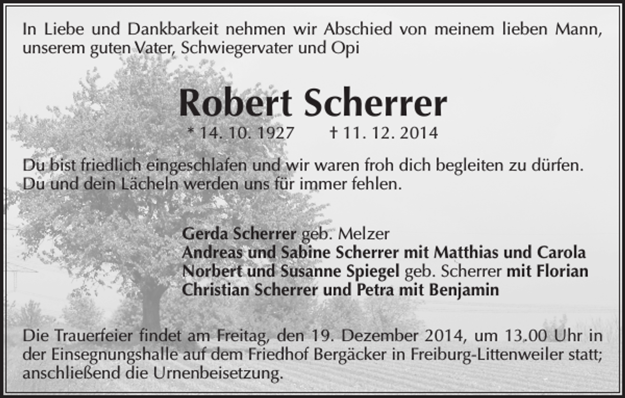 <p>In Liebe und Dankbarkeit nehmen wir Abschied von meinem lieben Mann,<br />unserem guten Vater, Schwiegervater und Opi</p><p>Robert Scherrer<br />* 14. 10. 1927 † 11. 12. 2014</p><p>Du bist friedlich eingeschlafen und wir waren froh dich begleiten zu dürfen.<br />Du und dein Lächeln werden uns für immer fehlen.<br />Gerda Scherrer geb. Melzer<br />Andreas und Sabine Scherrer mit Matthias und Carola<br />Norbert und Susanne Spiegel geb. Scherrer mit Florian<br />Christian Scherrer und Petra mit Benjamin<br />Die Trauerfeier findet am Freitag, den 19. Dezember 2014, um 13.00 Uhr in<br />der Einsegnungshalle auf dem Friedhof Bergäcker in Freiburg-Littenweiler statt;<br />anschließend die Urnenbeisetzung.</p>
