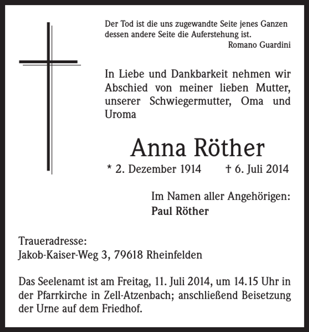 <p>Der Tod ist die uns zugewandte Seite jenes Ganzen<br />dessen andere Seite die Auferstehung ist.</p><p>Romano Guardini</p><p>In Liebe und Dankbarkeit nehmen wir<br />Abschied von meiner lieben Mutter,<br />unserer Schwiegermutter, Oma und<br />Uroma</p><p>Anna Röther</p><p>* 2. Dezember 1914 † 6. Juli 2014<br />Im Namen aller Angehörigen:<br />Paul Röther<br />Traueradresse:<br />Jakob-Kaiser-Weg 3, 79618 Rheinfelden<br />Das Seelenamt ist am Freitag, 11. Juli 2014, um 14.15 Uhr in<br />der Pfarrkirche in Zell-Atzenbach; anschließend Bei­setzung<br />der Urne auf dem Friedhof.</p>