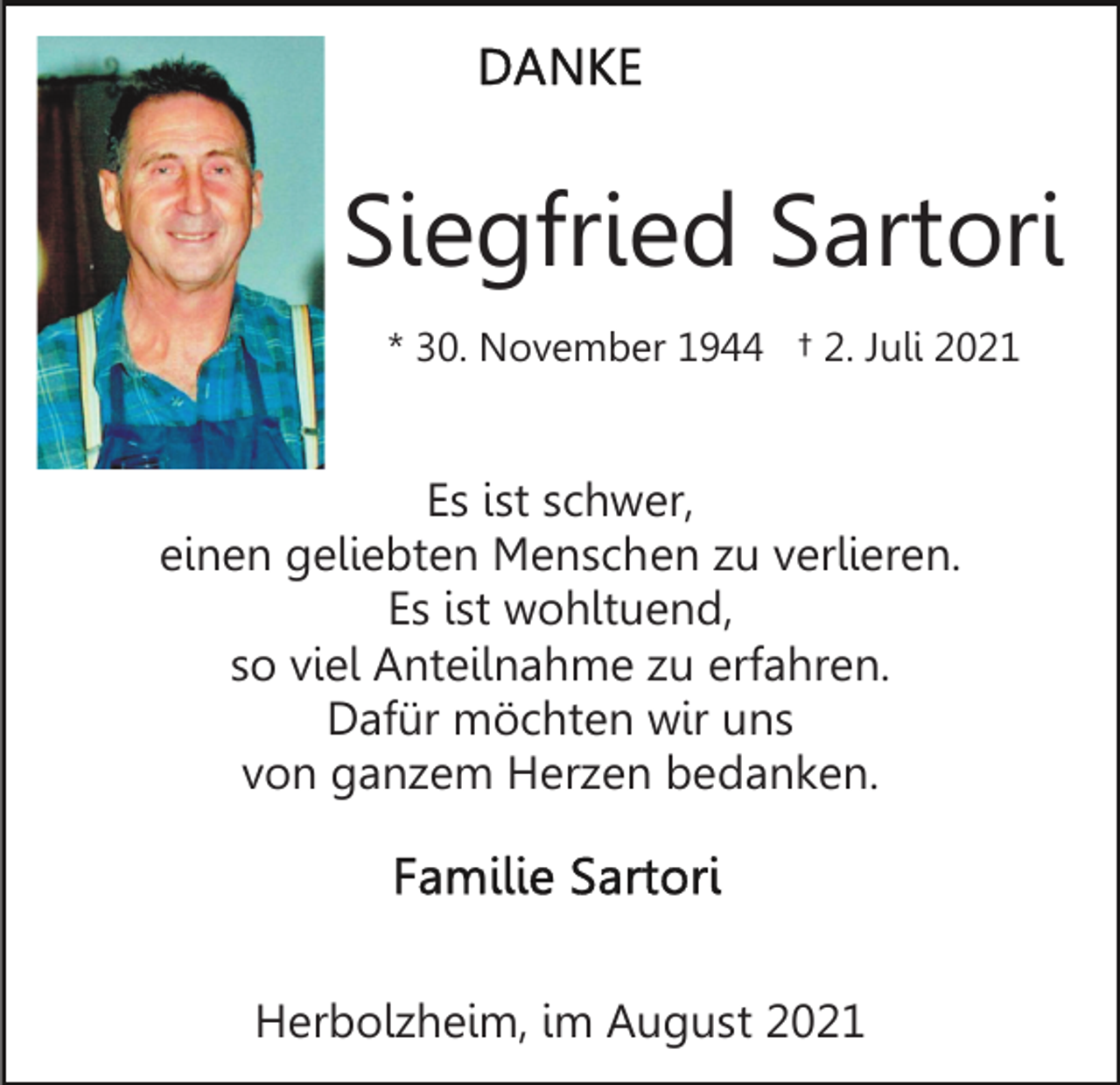 <p>Siegfried Sartori<br />* 30. November 1944 † 2. Juli 2021</p><p>Es ist schwer,<br />einen geliebten Menschen zu verlieren.<br />Es ist wohltuend,<br />so viel Anteilnahme zu erfahren.<br />Dafür möchten wir uns<br />von ganzem Herzen bedanken.</p><p>Herbolzheim, im August 2021</p>