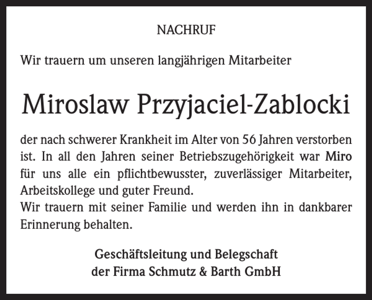 <p>Nachruf<br />Wir trauern um unseren langjährigen Mitarbeiter</p><p>Miroslaw Przyjaciel-Zablocki<br />der nach schwerer Krankheit im Alter von 56 Jahren verstorben<br />ist. In all den Jahren seiner Betriebszugehörigkeit war Miro<br />für uns alle ein pflichtbewusster, zuverlässiger Mitarbeiter,<br />Arbeitskollege und guter Freund.<br />Wir trauern mit seiner Familie und werden ihn in dankbarer<br />Erinnerung behalten.<br />Geschäftsleitung und Belegschaft<br />der Firma Schmutz &amp; Barth GmbH</p>