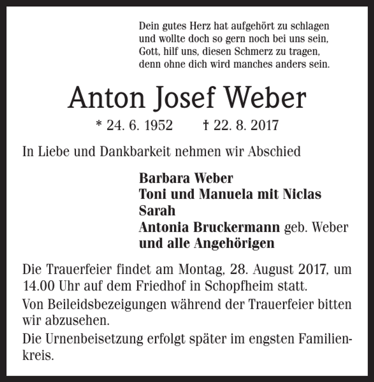 <p>Dein gutes Herz hat aufgehört zu schlagen<br />und wollte doch so gern noch bei uns sein,<br />Gott, hilf uns, diesen Schmerz zu tragen,<br />denn ohne dich wird manches anders sein.</p><p>Anton Josef Weber<br />* 24. 6. 1952 † 22. 8. 2017<br />In Liebe und Dankbarkeit nehmen wir Abschied<br />Barbara Weber<br />Toni und Manuela mit Niclas<br />Sarah<br />Antonia Bruckermann geb. Weber<br />und alle Angehörigen<br />Die Trauerfeier findet am Montag, 28. August 2017, um<br />14.00 Uhr auf dem Friedhof in Schopfheim statt.<br />Von Beileidsbezeigungen während der Trauerfeier bitten<br />wir abzusehen.<br />Die Urnenbeisetzung erfolgt später im engsten Familienkreis.</p>