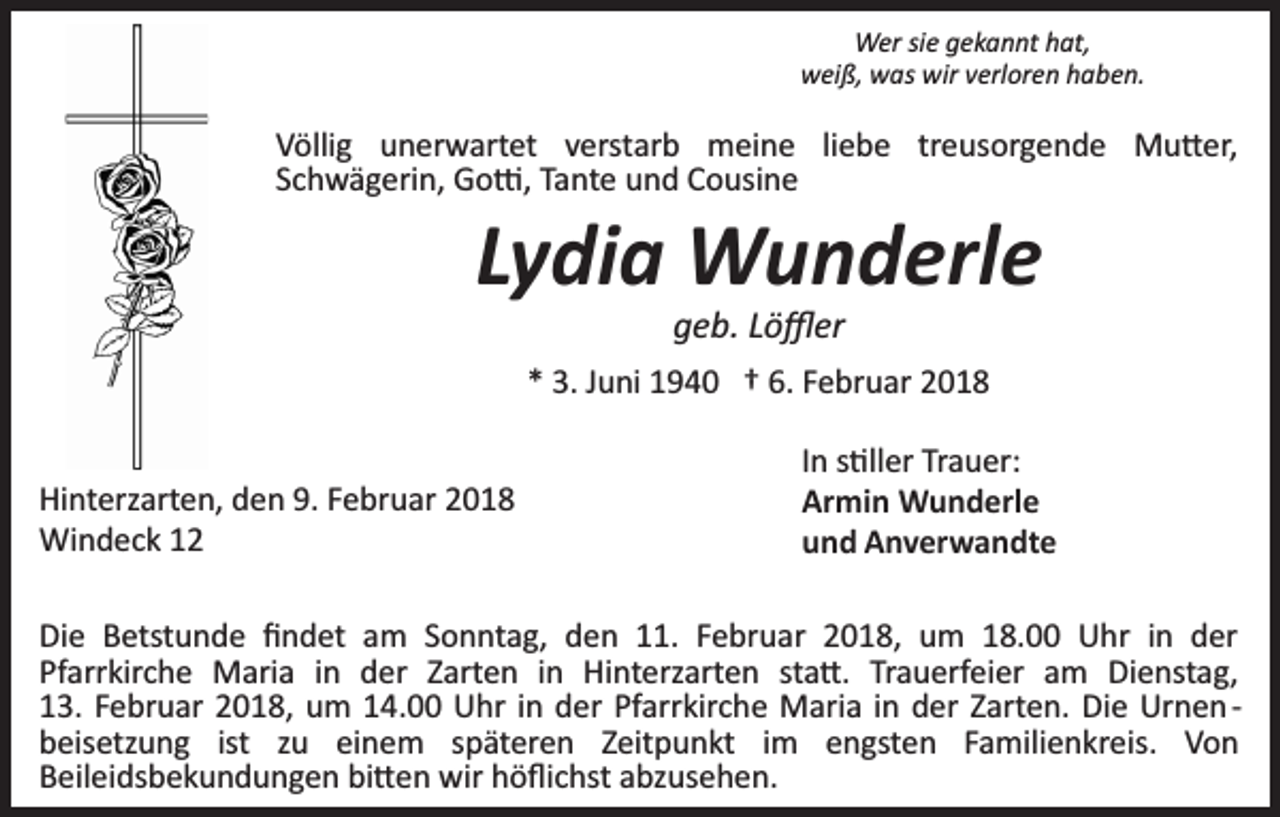 <p>Wer sie gekannt hat,<br />weiß, was wir verloren haben.</p><p>Völlig unerwartet verstarb meine liebe treusorgende Mu�er,<br />Schwägerin, Go�, Tante und Cousine</p><p>Lydia Wunderle<br />geb. Löﬄer</p><p>* 3. Juni 1940 † 6. Februar 2018<br />Hinterzarten, den 9. Februar 2018<br />Windeck 12</p><p>In s�ller Trauer:<br />Armin Wunderle<br />und Anverwandte</p><p>Die Betstunde ﬁndet am Sonntag, den 11. Februar 2018, um 18.00 Uhr in der<br />Pfarrkirche Maria in der Zarten in Hinterzarten sta�. Trauerfeier am Dienstag,<br />13. Februar 2018, um 14.00 Uhr in der Pfarrkirche Maria in der Zarten. Die Urnen ­<br />beisetzung ist zu einem späteren Zeitpunkt im engsten Familienkreis. Von<br />Beileidsbekundungen bi�en wir höﬂichst abzusehen.</p>