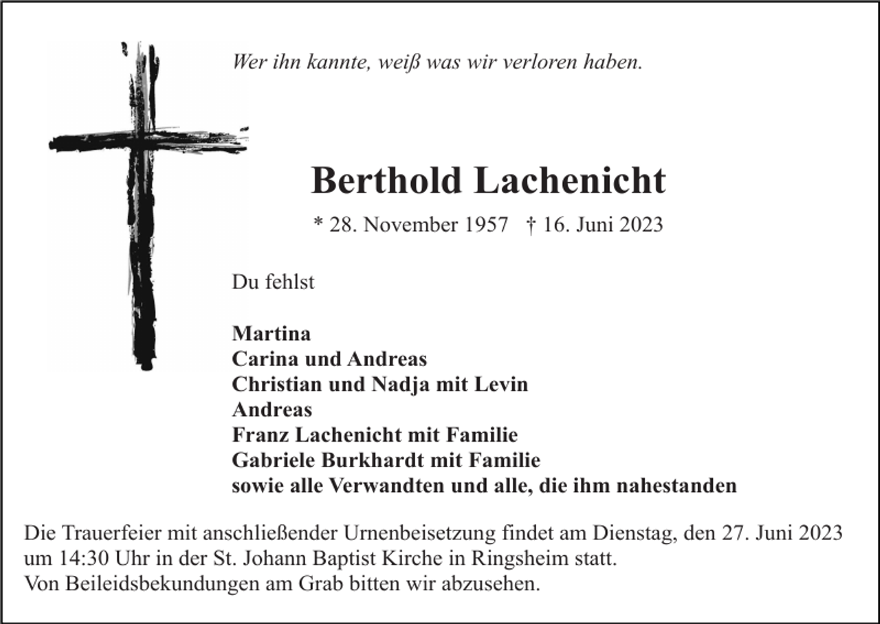 <p>Wer ihn kannte, weiß was wir verloren haben.</p><p>Berthold Lachenicht<br />* 28. November 1957 † 16. Juni 2023<br />Du fehlst<br />Martina<br />Carina und Andreas<br />Christian und Nadja mit Levin<br />Andreas<br />Franz Lachenicht mit Familie<br />Gabriele Burkhardt mit Familie<br />sowie alle Verwandten und alle, die ihm nahestanden<br />Die Trauerfeier mit anschließender Urnenbeisetzung findet am Dienstag, den 27. Juni 2023<br />um 14:30 Uhr in der St. Johann Baptist Kirche in Ringsheim statt.<br />Von Beileidsbekundungen am Grab bitten wir abzusehen.</p>
