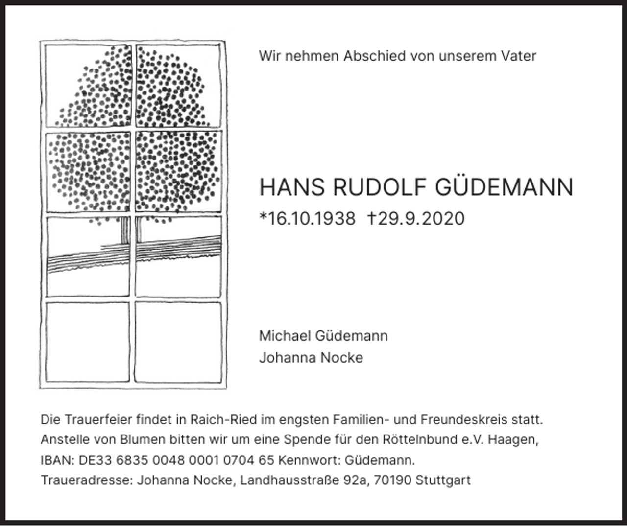 <p>Wir nehmen Abschied von unserem Vater</p><p>HANS RUDOLF GÜDEMANN<br />*16.10.1938 †29.9.2020</p><p>Michael Güdemann<br />Johanna Nocke</p><p>Die Trauerfeier findet in Raich-Ried im engsten Familien- und Freundeskreis statt.<br />Anstelle von Blumen bitten wir um eine Spende für den Röttelnbund e.V. Haagen,<br />IBAN: DE33 6835 0048 0001 0704 65 Kennwort: Güdemann.<br />Traueradresse: Johanna Nocke, Landhausstraße 92a, 70190 Stuttgart</p>