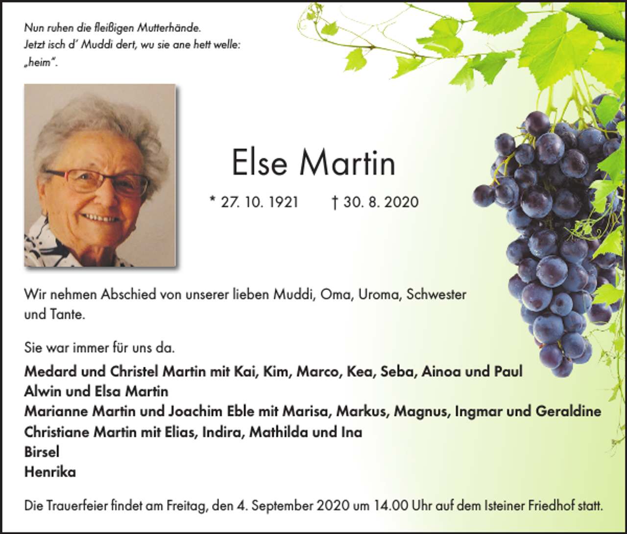 <p>Nun ruhen die fleißigen Mutterhände.<br />Jetzt isch d’ Muddi dert, wu sie ane hett welle:<br />„heim“.</p><p>Else Martin<br />* 27. 10. 1921 † 30. 8. 2020</p><p>Wir nehmen Abschied von unserer lieben Muddi, Oma, Uroma, Schwester<br />und Tante.<br />Sie war immer für uns da.<br />Medard und Christel Martin mit Kai, Kim, Marco, Kea, Seba, Ainoa und Paul<br />Alwin und Elsa Martin<br />Marianne Martin und Joachim Eble mit Marisa, Markus, Magnus, Ingmar und Geraldine<br />Christiane Martin mit Elias, Indira, Mathilda und Ina<br />Birsel<br />Henrika<br />Die Trauerfeier findet am Freitag, den 4. September 2020 um 14.00 Uhr auf dem Isteiner Friedhof statt.</p>