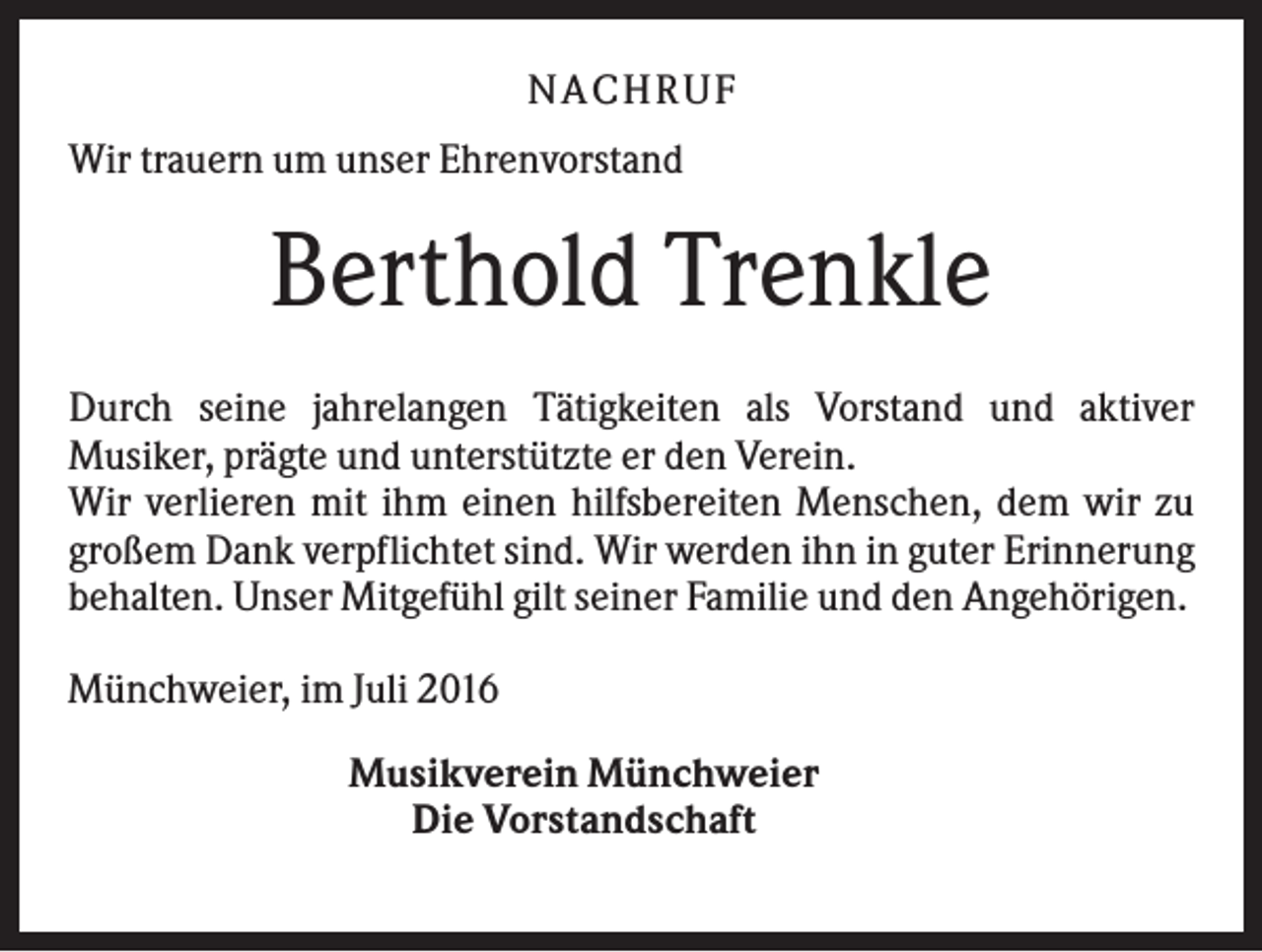 <p>NA CH R U F<br />Wir trauern um unser Ehrenvorstand</p><p>Berthold Trenkle<br />Durch seine jahrelangen Tätigkeiten als Vorstand und aktiver<br />Musiker, prägte und unterstützte er den Verein.<br />Wir verlieren mit ihm einen hilfsbereiten Menschen, dem wir zu<br />großem Dank verpflichtet sind. Wir werden ihn in guter Erinnerung<br />behalten. Unser Mitgefühl gilt seiner Familie und den Angehörigen.<br />Münchweier, im Juli 2016<br />Musikverein Münchweier<br />Die Vorstandschaft</p>